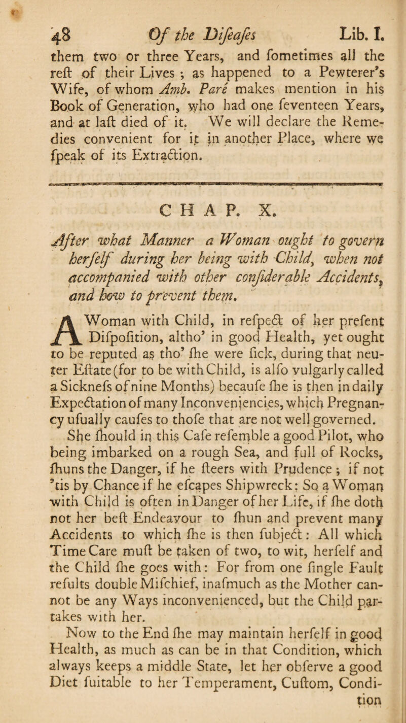 them two or three Years, and fometimes all the reft of their Lives ; as happened to a PewterePs Wife, of whom Amb. Fare makes mention in his Book of Generation, who had one feventeen Years, and at laft died of it. We will declare the Reme¬ dies convenient for it in another Place, where we fpeak of its Extradtion. CHAP. X. After what Manner a Woman ought to govern herfelf during her being with -Child\ when not accompanied with other confderable Accidents, and how to prevent them. A Woman with Child, in refpedl of her prefent Difpofition, altho’ in good Health, yet ought to be reputed as tho’ fhe were fick, during that neu¬ ter Eftate(for to be with Child, is alfo vulgarly called aSicknefs of nine Months) becaufe fhe is then in daily Expectation of many Inconveniencies, which Pregnan¬ cy ufually caufes to thofe that are not well governed. She fhould in this Cafe refemble a good Pilot, who being imbarked on a rough Sea, and full of Rocks, fhuns the Danger, if he fteers with Prudence ; if not ’tis by Chance if he efcapes Shipwreck: So a Woman with Child is often in Danger of her Life, if fhe doth not her beft Endeavour to fhun and prevent many Accidents to which fhe is then fubjedl: All which Time Care muft be taken of two, to wit, herfelf and the Child Hie goes with: For from one fingle Fault refults double Mifchief, inafmuch as the Mother can¬ not be any Ways inconvenienced, but the Child par¬ takes with her. Now to the End fhe may maintain herfelf in good Health, as much as can be in that Condition, which always keeps a middle State, let her obferve a good Diet fuitable to her Temperament, Cuftom, Condi¬ tion