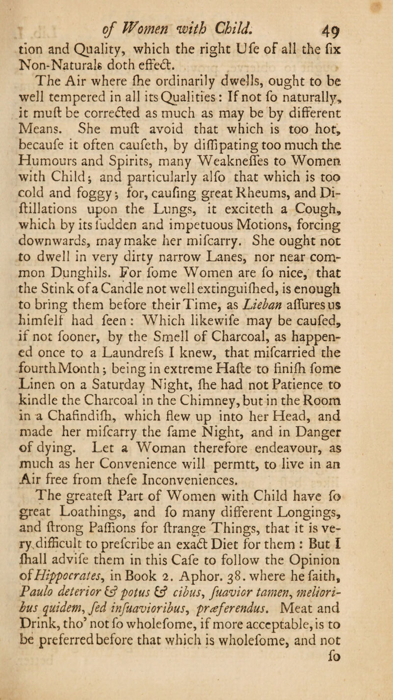 tion and Quality, which the right Ufe of all the fix Non-Naturals doth effebt. The Air where fhe ordinarily dwells, ought to be well tempered in all its Qualities: If not fo naturally, it muft be corrected as much as may be by different Means. She muft avoid that which is too hot, becaufe it often caufeth, by difiipating too much the Humours and Spirits, many Weakneffes to Women, with Child; and particularly alfo that which is too cold and foggy; for, caufing great Rheums, andDi- ftillations upon the Lungs, it exciteth a Cough, which byitsfudden and impetuous Motions, forcing downwards, may make her mifcarry. She ought not to dwell in very dirty narrow Lanes, nor near com¬ mon Dunghils. For fome Women are fo nice, that the Stink of a Candle not well extinguifhed, is enough to bring them before their Time, as Lieban affuresus himfelf had feen : Which likewife may be caufed, if not fooner, by the Smell of Charcoal, as happen¬ ed once to a Laundrefs I knew, that mifcarried the fourth Month; being in extreme Hafte to finifh fome Linen on a Saturday Night, fhe had not Patience to kindle the Charcoal in the Chimney, but in the Room in a Chafindifh, which flew up into her Head, and made her mifcarry the fame Night, and in Danger of dying. Let a Woman therefore endeavour, as much as her Convenience will permtt, to live in an Air free from thefe Inconveniences. The greateft Part of Women with Child have fo great Loathings, and fo many different Longings, and ftrong Paffions for ftrange Things, that it is ve¬ ry difficult to prefcribe an exabt Diet for them : But I fhall advife them in this Cafe to follow the Opinion ofHippocrates, in Book 2. Aphor. 38. where he faith, Paulo deterior £5? potus & cibus, fuavior tamen, meliori- bus quidem, fed infuavioribus, prefer endus. Meat and Drink, tho5 not fo wholefome, if more acceptable, is to be preferred before that which is wholefome, and not fo