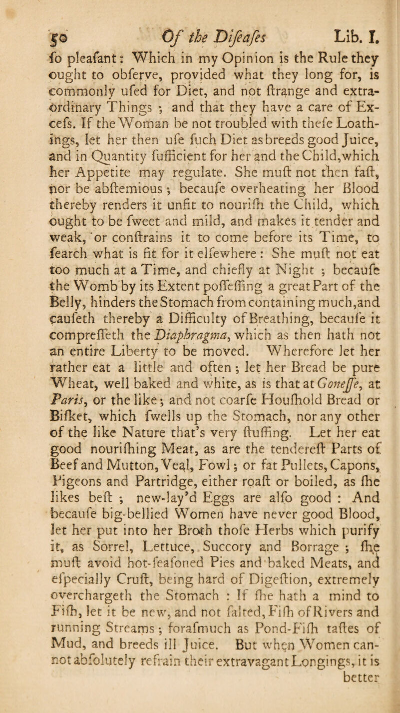 fo pleafant: Which in my Opinion is the Rule they ought to obferve, provided what they long for, is commonly ufed for Diet, and not ftrange and extra¬ ordinary Things ; and that they have a care of Ex- cefs. If the Woman be not troubled with thefe Loath¬ ings, let her then ufe fuch Diet as breeds good Juice, and in Quantity fuflicient for her and the Child,which her Appetite may regulate. She muft not then faff, nor be abftemious •, becaufe overheating her Blood thereby renders it unfit to nourifh the Child, which ought to be fweet and mild, and makes it tender and weak, or conftrains it to come before its Time, to fearch what is fit for it elfewhere: She muft not eat too much at a Time, and chiefly at Night ; becaufe the Womb by its Extent pofTefting a great Part of the Belly, hinders the Stomach from containing much,and caufeth thereby a Difficulty of Breathing, becaufe it comprefieth the Diaphragma, which as then hath not an entire Liberty to be moved. Wherefore let her rather eat a little and often •, Jet her Bread be pure Wheat, well baked and white, as is that at Gonejfe, at Paris, or the like; and not coarfe Houfhold Bread or Bifket, which fwells up the Stomach, nor any other of the like Nature that’s very fluffing. Let her eat good nouriffiing Meat, as are the tendered: Parts of Beef and Mutton, VeaJ, Fowl; or fat Pullets, Capons, Pigeons and Partridge, either roaft or boiled, as fhe likes beft ; new-Iay’d Eggs are alfo good : And becaufe big-bellied Women have never good Blood, let her put into her Broth thofe Herbs which purify it, as Sorrel, Lettuce, Succory and Borrage •, fhe muft avoid hot-feafoned Pies and baked Meats, and efpecially Cruft, being hard of Digeftion, extremely overcharged! the Stomach : If fhe hath a mind to Fiffi, let it be new, and not falted,Fifh of Rivers and running Streams; forafmuch as Pond-Fiffi taftes of Mud, and breeds ill Juice. But when Women can¬ not abfolutcly refrain their extravagant Longings, it is better