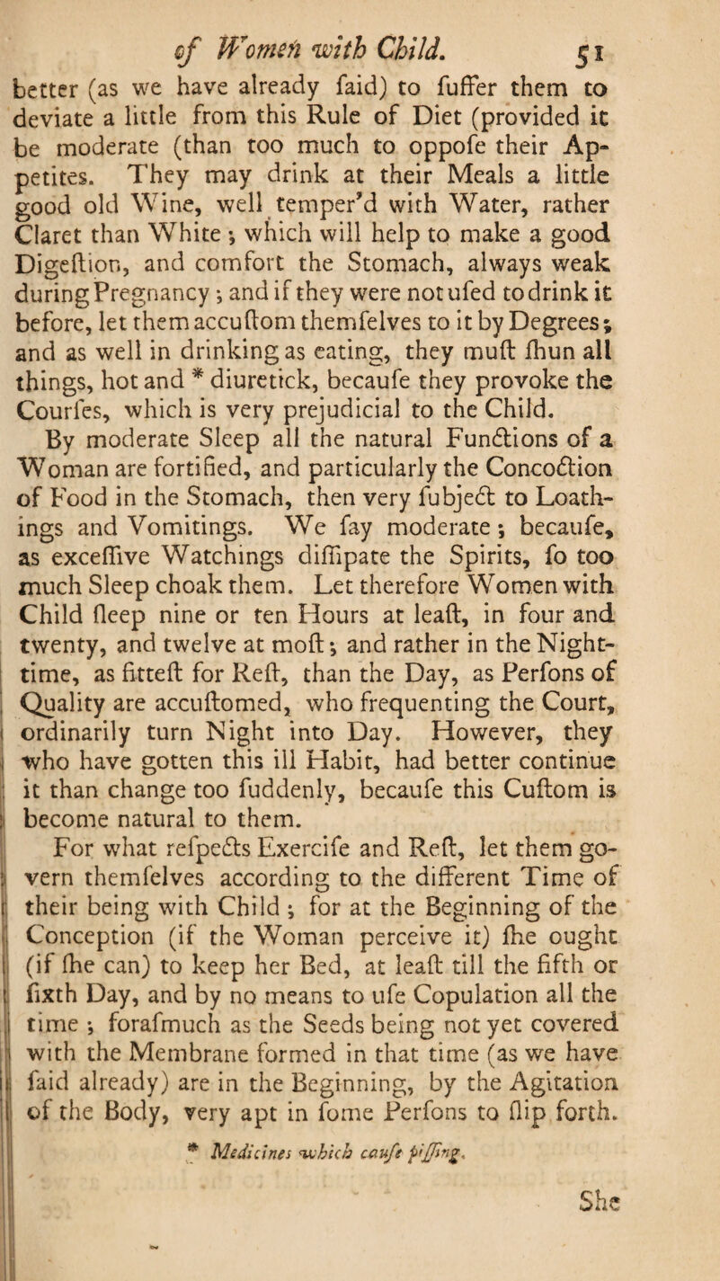 better (as we have already faid) to differ them to deviate a little from this Rule of Diet (provided it be moderate (than too much to oppofe their Ap- petites. They may drink at their Meals a little good old Wine, well temper’d with Water, rather Claret than White •, which will help to make a good Digeftion, and comfort the Stomach, always weak during Pregnancy *, and if they were notufed to drink it before, let them accudom themfelves to it by Degrees ; and as well in drinking as eating, they muft ihun all things, hot and * diuretick, becaufe they provoke the Courfes, which is very prejudicial to the Child. By moderate Sleep all the natural Functions of a Woman are fortified, and particularly the Concodtion of Food in the Stomach, then very fubjedt to Loath¬ ings and Vomitings. We fay moderate *, becaufe, as exceffive Watchings diffipate the Spirits, fo too much Sleep choak them. Let therefore Women with Child fleep nine or ten Hours at lead, in four and twenty, and twelve at mod *, and rather in the Night¬ time, as fitted for Red, than the Day, as Perfons of Quality are accudomed, who frequenting the Court, 1 ordinarily turn Night into Day. However, they i who have gotten this ill Habit, had better continue ; it than change too fuddenly, becaufe this Cudom is i become natural to them. For what refpedts Exercife and Red, let them go- 1 vern themfelves according to the different Time of their being with Child ; for at the Beginning of the Conception (if the Woman perceive it) die ought (if fhe can) to keep her Bed, at lead till the fifth or fixth Day, and by no means to ufe Copulation all the time •, forafmuch as the Seeds being not yet covered with the Membrane formed in that time (as we have faid already) are in the Beginning, by the Agitation of the Body, very apt in fome Perfons to dip forth. * Medicines <-which cau/t fling* She