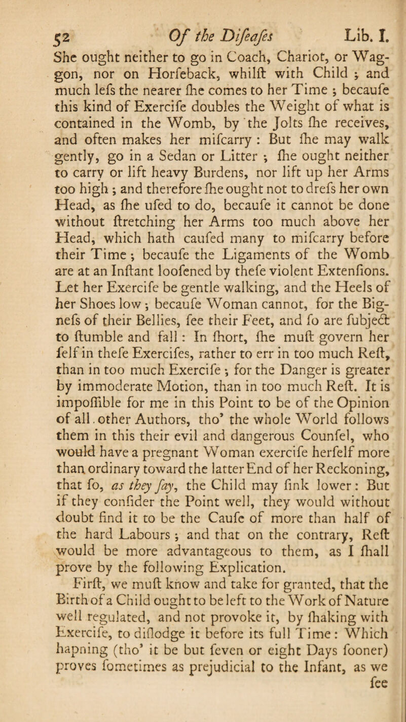 She ought neither to go in Coach, Chariot, or Wag¬ gon, nor on Horfeback, whilft with Child ; and much lefs the nearer fhe comes to her Time ; becaufe this kind of Exercife doubles the Weight of what is contained in the Womb, by the Jolts fhe receives, and often makes her mifcarry : But fhe may walk gently, go in a Sedan or Litter *, fhe ought neither to carry or lift heavy Burdens, nor lift up her Arms too high •, and therefore fhe ought not to drefs her own Head, as fhe ufed to do, becaufe it cannot be done without firetching her Arms too much above her Head, which hath caufed many to mifcarry before their Time ; becaufe the Ligaments of the Womb are at an Inflant loofened by thefe violent Extenfions. Let her Exercife be gentle walking, and the Heels of her Shoes low •, becaufe Woman cannot, for the Big- nefs of their Bellies, fee their Feet, and fo are fubjedt to flumble and fall: In fhort, fhe muft govern her felf in thefe Exercifes, rather to err in too much Reft, than in too much Exercife •, for the Danger is greater by immoderate Motion, than in too much Reft. It is impoftible for me in this Point to be of the Opinion of all.other Authors, tho’ the whole World follows them in this their evil and dangerous Counfel, who would have a pregnant Woman exercife herfelf more than ordinary toward the latter End of her Reckoning, that fo, as they fay, the Child may fink lower: But if they confider the Point well, they would without doubt find it to be the Caufe of more than half of the hard Labours; and that on the contrary. Reft would be more advantageous to them, as I fhall prove by the following Explication. Firft, we muft know and take for granted, that the Birth ofa Child ought to be left to the Work of Nature well regulated, and not provoke it, by fhaking with Exercife, todillodge it before its full Time: Which hapning (tho* it be but feven or eight Days fooner) proves fometimes as prejudicial to the Infant, as we