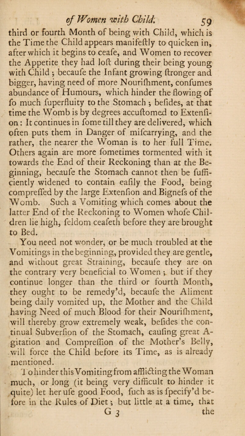 third or fourth Month of being with Child, which is the Time the Child appears manifeftly to quicken in, after which it begins to ceafe, and Women to recover the Appetite they had loft during their being young with Child *, becaufe the Infant growing ftronger and bigger, having need of more Nourifhment, confumes abundance of Humours, which hinder the flowing of fo much fuperfluity to the Stomach ; befldes, at that time the Womb is by degrees accuftomed to Extenfi- on : It continues in fome till they are delivered, which often puts them in Danger of mifcarrying, and the rather, the nearer the Woman is to her full Time. Others again are more fome times tormented with it towards the End of their Reckoning than at the Be¬ ginning, becaufe the Stomach cannot then be fuffi- ciently widened to contain eaflly the Food, being compreflfed by the large Extenfion and Bignefs of the Womb. Such a Vomiting which comes about the latter End of the Reckoning to Women whofe Chil¬ dren lie high, feldom ceafeth before they are brought to Bed. You need not wonder, or be much troubled at the Vomitings in the beginning, provided they are gentle, and without great Straining, becaufe they are on the contrary very beneficial to Women *, but if they continue longer than the third or fourth Month, they ought to be remedy’d, becaufe the Aliment being daily vomited up, the Mother and the Child having Need of much Blood for their Nourilhment, will thereby grow extremely weak, befides the con¬ tinual Subverfion of the Stomach, caufing great A- gitation and Compreflion of the Mother’s Belly, will force the Child before its Time, as is already mentioned. Tohindcr thisVomitingfrom afflicting the Woman much, or long (it being very difficult to hinder it quite) let herufe good Food, fuch as is fpecify’d be¬ fore in the Rules of Diet *, but little at a time, that G 3 the