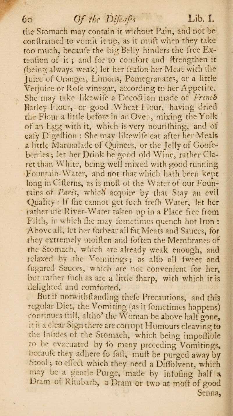 the Stomach may contain it without Pain, and not be conftrained to vomit it up, as it muff when they take too much, becaufe the big Belly hinders the free Ex- ten fion of it *, and for to comfort and ftrengthen it (being always weak) let her feafon her Meat with the Juice of Oranges, Limons, Pomegranates, or a little Verjuice or Role-vinegar, according to her Appetite. She may take like wife a Decoblion made of French Barley-Flour, or good Wheat-Flour, having dried the Flour a little before in an Oven, mixing the Yolk of an Egg with it, which is very nourilhing, and of eafy Digeftion : She may likewife eat after her Meals a little Marmalade of Quinces, or the Jelly of Goofe- berries; let her Drink be good old Wine, rather Cla¬ ret than White, being well mixed with good running Fountain-Water, and not that which hath been kept long in Cifterns, as is mofl of the Water of our Foun¬ tains of Paris, which acquire by that Stay an evil Quality : If ihe cannot get fuch frefh Water, let her rather ufe River-Water taken up in a Place free from Filth, in which Hie may fometimes quench hot Iron : Above all, let her forbear ail fat Meats and Sauces, for they extremely moiffen and foften the Membranes of the Stomach, which are already weak enough, and relaxed by the Vomitings; as alio all fweet and fugared Sauces, which are not convenient for her, but rather inch as are a little fharp, with which it is delighted and comforted. But if notwithfianding thefe Precautions, and this regu lar Diet, the Vomiting (as it fometimes happens) continues Hill, altho5 the Woman be above half gone, it is a clear Sign there are corrupt Humours cleaving to the In hides of the Stomach, which being impollible to be evacuated by fo many preceding Vomitings, becaule they adhere fo faff, muff be purged away by Stool; to effedt which they need a DilTolvent, which may be a gentle Purge, made by infufing half a Dram of Rhubarb, a Dram or two at mold of good Senna,