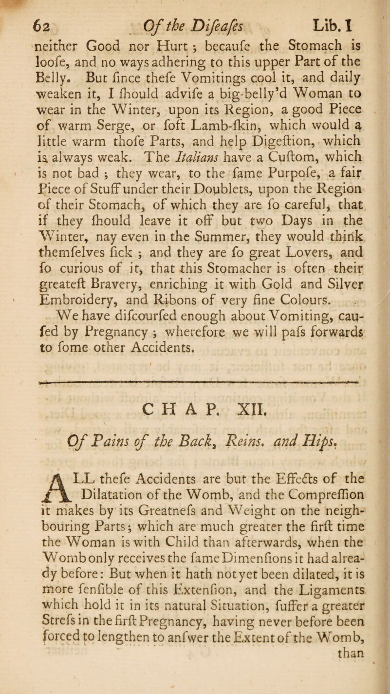 neither Good nor Hurt *, becaufe the Stomach is loofe, and no ways adhering to this upper Part of the Belly. But fince thefe Vomitings cool it, and daily weaken it, I fhould advife a big-bellysd Woman to wear in the Winter, upon its Region, a good Piece of warm Serge, or foft Lamb-fkin, which would a little warm thofe Parts, and help Digeftion, which ia always weak. The Italians have a Cuftom, which is not bad ; they wear, to the fame Purpofe, a fair Piece of Stuff under their Doublets, upon the Region of their Stomach, of which they are fo careful, that if they fhould leave it off but two Days in the Winter* nay even in the Summer, they would think themfelves fick ; and they are fo great Lovers, and fo curious of it, that this Stomacher is often their greateft Bravery, enriching it with Gold and Silver Embroidery, and Ribons of very fine Colours. We have difcourfed enough about Vomiting, cau- fed by Pregnancy ; wherefore we will pafs forwards to fome other Accidents. CHAP. XII. Of Pains of the Back, Reins. and Hips. ALL thefe Accidents are but the Effedls of the Dilatation of the Womb, and the Compreffon it makes by its Greatnefs and Weight on the neigh¬ bouring Parts; which are much greater the firft time the Woman is with Child than afterwards, when the V/ombonly receives the fameDimenfions it had alrea¬ dy before: But when it hath not yet been dilated, it is more fenfibie of this Extenfion, and the Ligaments which hold it in its natural Situation, fuffer a greater Strefsin the firft Pregnancy, having never before been forced to lengthen to anfwerthe Extent of the Womb, than