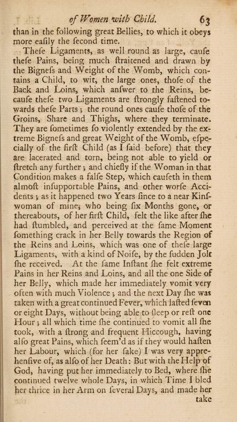 than in the following great Bellies, to which it obeys more eafily the fecond time. Thefe Ligaments, as well round as large, caufe thefe Pains, being much ftraitened and drawn by the Bignefs and Weight of the Womb, which con¬ tains a Child, to wit, the large ones, thofe of the Back and Loins, which anfwer to the Reins, be- caufe thefe two Ligaments are ftrongly fattened to¬ wards thefe Parts; the round ones caufe thofe of the Groins, Share and Thighs, where they terminate. They are fometimes fo violently extended by the ex¬ treme Bignefs and great Weight of the Womb, efpe- cially of the firtt Child (as I faid before) that they are lacerated and torn, being not able to yield or ftretch any further; and chiefly if the Woman in that Condition makes a falfe Step, which caufeth in them almoft infupportable Pains, and other worfe Acci¬ dents •, as it happened two Years flnce to a near Kinf- woman of mine, who being fix Months gone, or thereabouts, of her firtt Child, felt the like after fhe had ttumbled, and perceived at the fame Moment fomething crack in her Belly towards the Region of the Reins and Loins, which was one of thefe large Ligaments, with a kind of Noife, by the fudden Jolt fhe received. At the fame Inttant fhe felt extreme Pains in her Reins and Loins, and all the one Side of her Belly, which made her immediately vomit very often with much Violence *, and the next Day fhe was taken with a great continued Fever, which latted feven or eight Days, without being able to fleep or rett one Hour ; all which time fhe continued to vomit all fhe took, with a ftrong and frequent Hiccough, having alfo great Pains, which feem’d as if they would haften her Labour, which (for her fake) I was very appre- henfive of, as alfo of her Death: But with the Help of God, having put her immediately to Bed, where fhe continued twelve whole Days, in which Time I bled her thrice in her Arm on feveral Days, and made her take