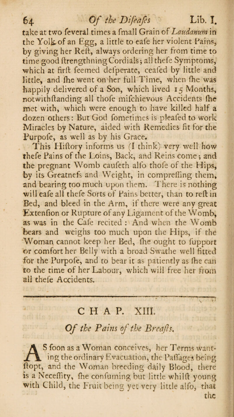 take at two feveral times a fmall Grain of Laudanum in the Yolk of an Egg, a little to eafe her violent Fains, by giving her Reft, always ordering her from time to time good ftrengthningCordials; all thefe Symptoms, which at firft feemed defperate, ceafed by little and little, and fhe went on her full Time, when fhe was happily delivered of a Son, which lived 15 Months, notwithftanding all thofe mifchievous Accidents fhe met with, which were enough to have killed half a dozen others: But God fometimes is plealed to work Miracles by Nature, aided with Remedies fit for the Purpofe, as well as by his Grace, This Hiftory informs us (I think) very well how thefe Pains of the Loins, Back, and Reins come; and the pregnant Womb caufeth alfo thofe of the Hips, by its Greatnefs and Weight, in comprefting them, and bearing too much upon them. There is nothing will eafe all thefe Sorts of Fains better, than to reft in Bed, and bleed in the Arm, if there were any great Extenfion or Rupture of any Ligament of the Womb, as was in the Cafe recited : And when the Womb bears and weighs too much upon the Hips, if the Woman cannot keep her Bed, fhe ought to fupport or comfort her Belly with a broad Swathe well fitted for the Purpofe, and to bear it as patiently as fhe can to the time of her Labour, which will free her from all thefe Accidents, CHAP. XIIL Of the Pains of the Brccifis. AS foon as a Woman conceives, her Terms want¬ ing the ordinary Evacuation, the Paftages being ftopt, and the Woman breeding daily Blood, there is a Neceflity, fhe confuming but little whilft young with Child, the Fruit being yet very little alfo, that the