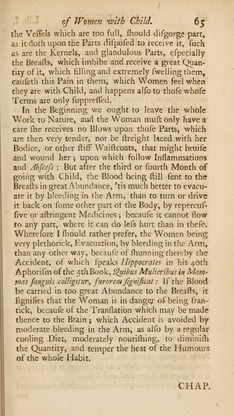 the VefYels which are too full, fhould difgorge part, as it doth upon the Parts difpofed to receive it, fuch as are the Kernels, and glandulous Parts, efpecially the Breads, which imbibe and receive a great Quan¬ tity of it, which filling and extremely {welling them, caufeth this Pain in them, which Women feel when they are with Child, and happens alfo to thofe whofe Terms are only fupprefTed. In the Beginning we ought to leave the whole Work to Nature, aud the Woman mud only have a care fhe receives no Blows upon thofe Parts, which are then very tender, nor be dreight laced with her Bodice, or other diff Waidcoats, that might bruife and wound her; upon which follow Inflammations and Abfcefs : But after the third or fourth Month of going with Child, the Blood being dill fent to the Breads in great Abundance, ?tis much better to evacu¬ ate it by bleeding in the Arm, than to turn or drive it back on fome other part of the Body, by repercuf- five or adringent Medicines ; becaufe it cannot flow to any part, where it can do lefs hurt than in thefe. Wherefore I fhould rather prefer, the Women being very plethorick. Evacuation, by bleeding in the Arm, than any other way, becaufe of fhunning thereby the Accident, of which fpeaks Hippocrates in his 40th Aphorifm of the 5th Book, Quibus Mulieribus in Mam¬ mas fanguis colligitur, furorem fignificat: If the Blood be carried in too great Abundance to the Breads, it dignifies that the Woman is in danger of being fran- tick, becaufe of the Tranflation which may be made thence to the Brain •, which Accident is avoided by moderate bleeding in the Arm, as alfo by a regular cooling Diet, moderately nourifhing, to diminifh the Quantity, and temper the heat of the Humours of the whole Habit.