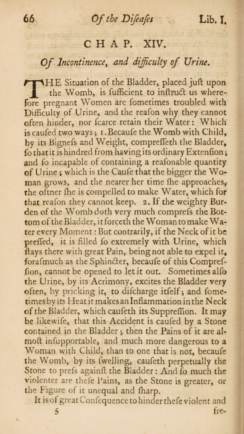 CHAP. XIV. Of Incontinence, and difficulty of Urine. THE Situation of the Bladder, placed juft upon the Womb, is fufficient to inftrudt us where¬ fore pregnant Women are fometimes troubled with Difficulty of Urine, and the reafon why they cannot often hinder, nor fear ce retain their Water: Which is caufed two ways; i.Becaufe the Womb with Child, by its Bignefs and Weight, comprefieth the Bladder, fo that it is hindred from having its ordinary Extenfion; and fo incapable of containing a reafonable quantity of Urine; which is the Caufe that the bigger the Wo¬ man grows, and the nearer her time fhe approaches, the oftner fhe is compelled to make Water, which for that reafon they cannot keep. 2. If the weighty Bur¬ den of the Womb doth very much comprefs the Bot¬ tom of the Bladder, itforceth the Woman to make Wa¬ ter every Moment: But contrarily, if the Neck of it be prefled, it is filled fo extremely with Urine, which ftays there with great Pain, being not able to expel it, forafmuch as the Sphindter, becaufe of this Compref- fion, cannot be opened to let it out. Sometimes alfo the Urine, by its Acrimony, excites the Bladder very often, by pricking it, to difeharge itfelf *, and fome¬ times by its Heat it makesan Inflammation in the Neck of the Bladder, which caufeth its Suppreftion. It may be likewife, that this Accident is caufed by a Stone contained in the Bladder *, then the Pains of it are al- moft infupportable, and much more dangerous to a Woman with Child, than to one that is not, becaufe the Womb, by its lwelling, caufeth perpetually the Stone to prefs againft the Bladder: And fo much the violenter are thefe Pains, as the Stone is greater, or the Figure of it unequal and fharp. It is of great Confequencetohinder thefe violent and 5 fre-