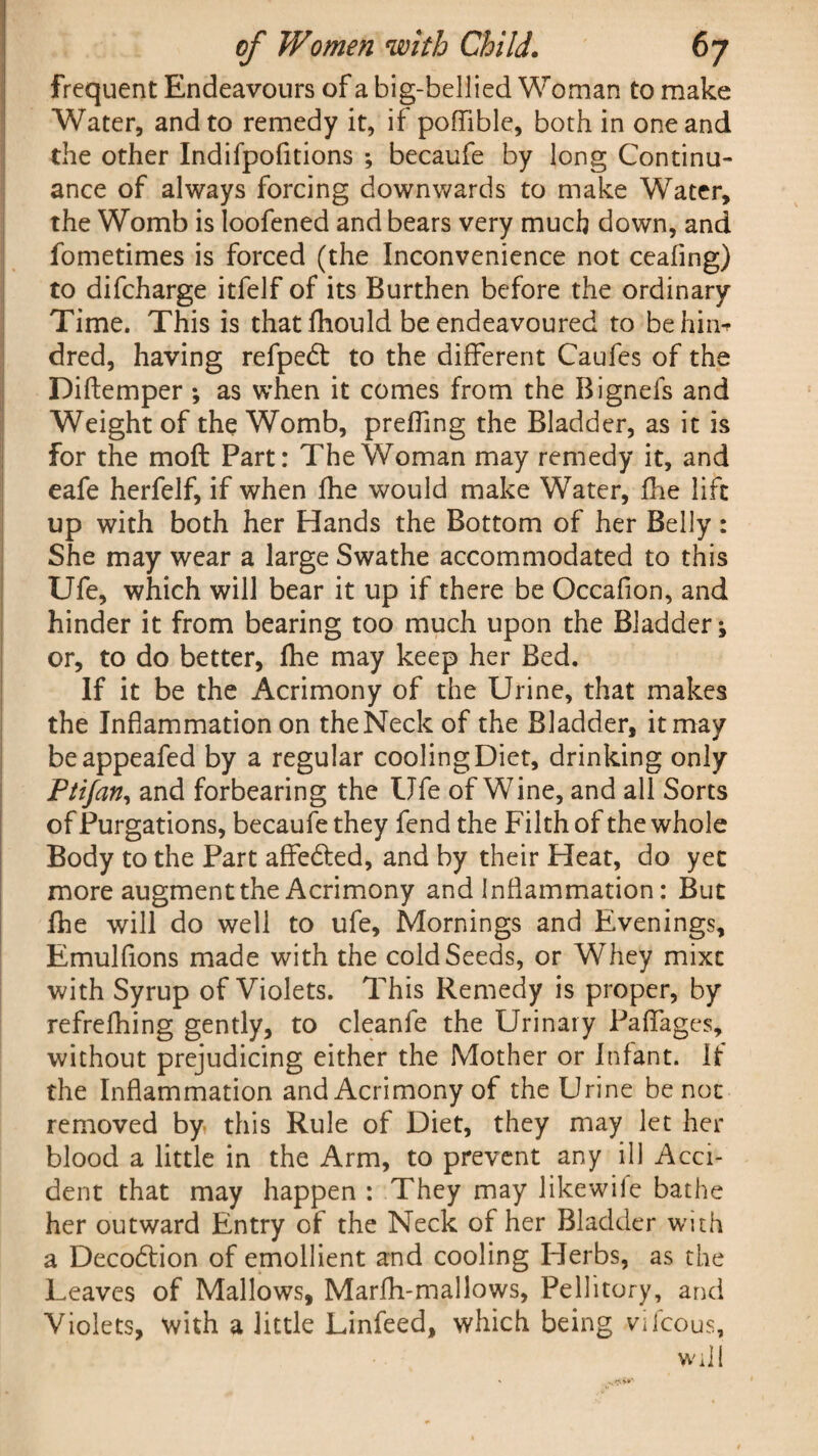frequent Endeavours of a big-bellied Woman to make Water, and to remedy it, if pofllble, both in one and the other Indifpofitions •, becaufe by long Continu¬ ance of always forcing downwards to make Water, the Womb is loofened and bears very much down, and fometimes is forced (the Inconvenience not ceafing) to difcharge itfelf of its Burthen before the ordinary Time. This is that fhould be endeavoured to behin-r dred, having refpedt to the different Caufes of the Diftemper *, as when it comes from the Bignefs and Weight of the Womb, preffing the Bladder, as it is for the molt Part: The Woman may remedy it, and eafe herfelf, if when fhe would make Water, fhe lift up with both her Hands the Bottom of her Belly: She may wear a large Swathe accommodated to this Ufe, which will bear it up if there be Occafion, and hinder it from bearing too much upon the Bladder; or, to do better, fhe may keep her Bed. If it be the Acrimony of the Urine, that makes the Inflammation on the Neck of the Bladder, it may beappeafed by a regular cooling Diet, drinking only Ptifan, and forbearing the Ufe of Wine, and all Sorts of Purgations, becaufe they fend the Filth of the whole Body to the Part affedted, and by their Heat, do yet more augment the Acrimony and inflammation: But fhe will do well to ufe. Mornings and Evenings, Emulfions made with the cold Seeds, or Whey mixt with Syrup of Violets. This Remedy is proper, by refrefhing gently, to cleanfe the Urinary Paflfages, without prejudicing either the Mother or Infant. If the Inflammation and Acrimony of the Urine be not removed by this Rule of Diet, they may let her blood a little in the Arm, to prevent any ill Acci¬ dent that may happen : They may likewiie bathe her outward Entry of the Neck of her Bladder with a Decodtion of emollient and cooling Herbs, as the Leaves of Mallows, Marfh-mallows, Pellitory, and Violets, with a little Linfeed, which being vifcous, Will