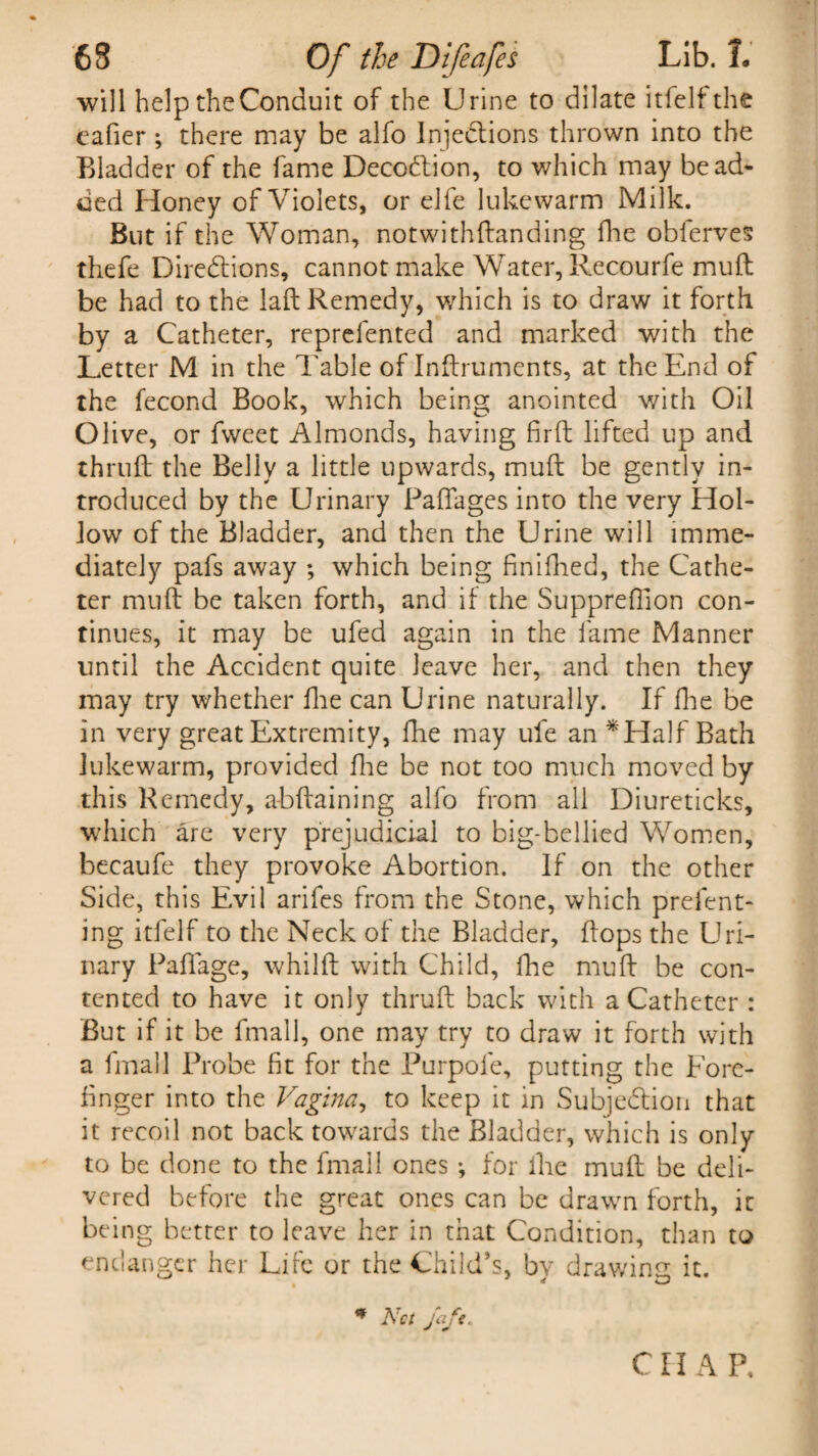 will help the Conduit of the Urine to dilate itfelf the eafier; there may be alfo Injections thrown into the Bladder of the fame Decodlion, to which may bead- ued Honey of Violets, or elfe lukewarm Milk. But if the Woman, notwithftanding fhe obferves thefe Directions, cannot make Water, Recourfe muft be had to the laft Remedy, which is to draw it forth by a Catheter, reprefented and marked with the Letter M in the Table of Inftruments, at the End of the fecond Book, which being anointed with Oil Olive, or fvveet Almonds, having fir ft lifted up and thruft the Belly a little upwards, muft be gently in¬ troduced by the Urinary Paflages into the very Hol¬ low of the Bladder, and then the Urine will imme¬ diately pafs away ; which being finifhed, the Cathe¬ ter muft be taken forth, and if the Suppreffion con¬ tinues, it may be ufed again in the fame Manner until the Accident quite leave her, and then they may try whether fhe can Urine naturally. If fhe be in very great Extremity, fhe may ufe an * Half Bath lukewarm, provided fhe be not too much moved by this Remedy, a-bftaining alfo from all Diureticks, which are very prejudicial to big-bellied Women, becaufe they provoke Abortion. If on the other Side, this Evil arifes from the Stone, which prefent- ing itfelf to the Neck of the Bladder, flops the Uri¬ nary PafTage, whilft with Child, fhe muft be con¬ tented to have it only thruft back with a Catheter : But if it be fmall, one may try to draw it forth with a fmall Probe fit for the Purpole, putting the Fore¬ finger into the Vagina, to keep it in Subjection that it recoil not back towards the Bladder, which is only to be done to the fmall ones ; for fhe muft be deli¬ vered before the great ones can be drawn forth, it being better to leave her in that Condition, than to endanger her Life or the Child’s, by drawing it. * Net