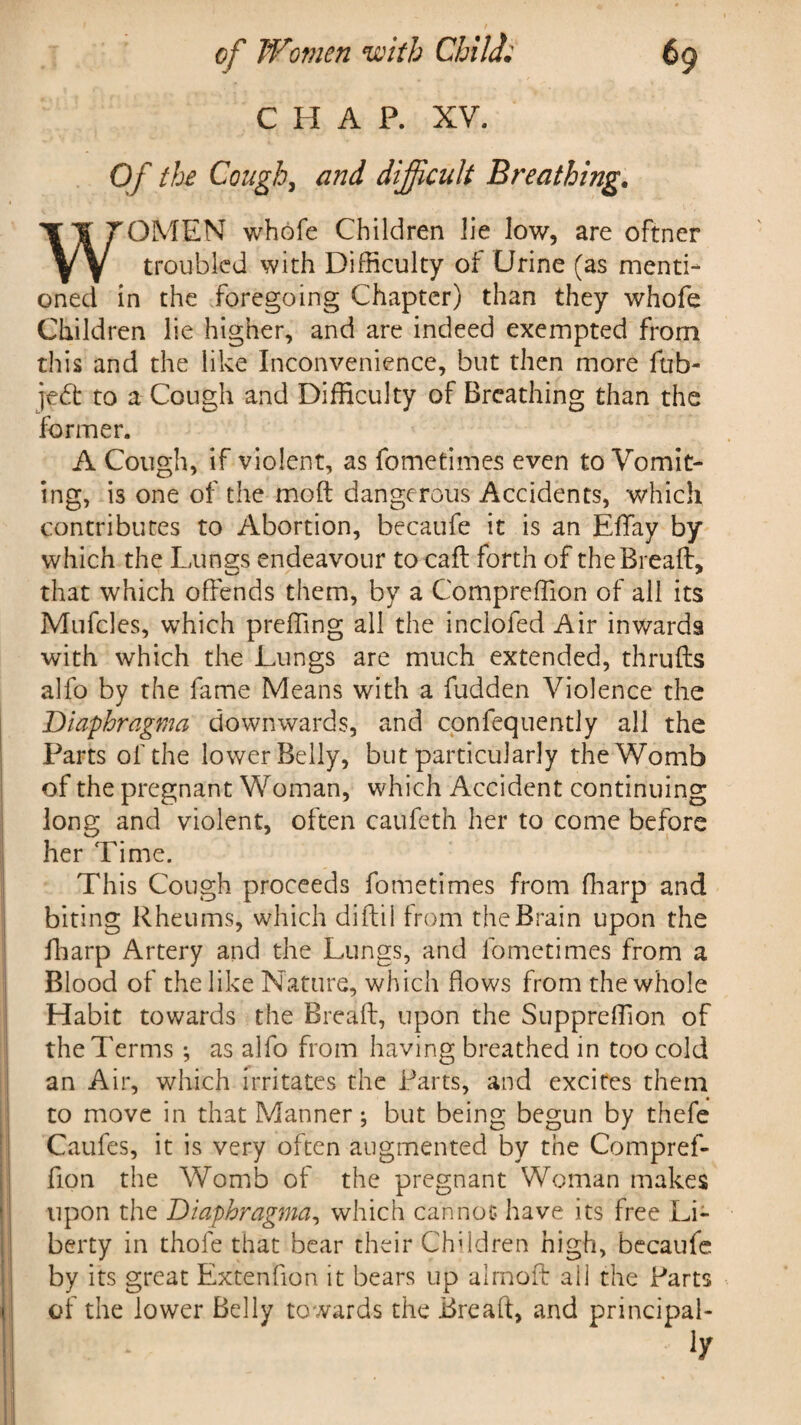 CHAP. XV. Of the Cough, and difficult Breathing. WOMEN whole Children lie low, are oftner troubled with Difficulty of Urine (as menti¬ oned in the foregoing Chapter) than they whofe Children lie higher, and are indeed exempted from this and the like Inconvenience, but then more fob- je£t to a Cough and Difficulty of Breathing than the former. A Cough, if violent, as fometimes even to Vomit¬ ing, is one of the molt dangerous Accidents, which contributes to Abortion, becaufe it is an EfFay by which the Lungs endeavour to call forth of the Bread, that which offends them, by a Compreffion of all its Mufcles, which preffing all the inclofed Air inwards with which the Lungs are much extended, thrufts alfo by the fame Means with a fudden Violence the Diaphragma downwards, and cpnfequently all the Parts of the lower Belly, but particularly the Womb of the pregnant Woman, which Accident continuing long and violent, often caufeth her to come before her Time. This Cough proceeds fometimes from ffiarp and biting Rheums, which diftil from the Brain upon the ffiarp Artery and the Lungs, and fometimes from a Blood of the like Nature, which flows from the whole Habit towards the Bread, upon the Suppreffion of the Terms ; as alfo from having breathed in too cold an Air, which irritates the Parts, and excites them to move in that Manner; but being begun by thefe Caufes, it is very often augmented by the Compref¬ fion the Womb of the pregnant Woman makes upon the Diaphragma, which cannot have its free Li¬ berty in thole that bear their Children high, becaufe by its great Extenfion it bears up almoff all the Parts of the lower Belly towards the Bread, and principal-