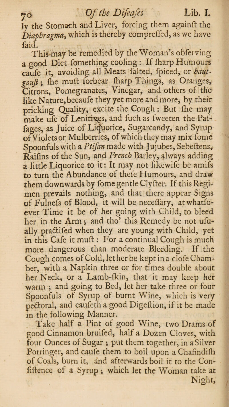 ly the Stomach and Liver, forcing them againft the Diaphragma, which is thereby compreffed, as we have faid. This may be remedied by the Woman’s obferving a good Diet fomething cooling : If fharp Humours caufe it, avoiding all Meats falted, fpiced, or haul- gouft j fhe muft forbear lharp Things, as Oranges, Citrons, Pomegranates, Vinegar, and others of the like Nature,becaufe they yet more and more, by their pricking Quality, excite the Cough: But fhe may make ufe of Lenitives, and fuch as fweeten the Paf- fages, as Juice of Licorice, Sugarcandy, and Syrup of Violets or Mulberries, of which they may mix fome Spoonfuls with a Ptifan made with Jujubes, Sebeftens, Raifins of the Sun, and French Barley, always adding a little Liquorice to it: It may not likewife be amifs to turn the Abundance of thefe Humours, and draw them downwards by fome gentle Clyfter. If this Regi¬ men prevails nothing, and that there appear Signs of Fulnefs of Blood, it will be neceffary, atwhatfo- ever Time it be of her going with Child, to bleed her in the Arm; and tho’ this Remedy be not ufu- ally pradtifed when they are young with Child, yet in this Cafe it muft : For a continual Cough is much more dangerous than moderate Bleeding. If the Cough comes of Cold, let her be kept in a clofe Cham¬ ber, with a Napkin three or for times double about her Neck, or a Lamb-fkin, that it may keep her warm ; and going to Bed, let her take three or four Spoonfuls of Syrup of burnt Wine, which is very pedtoral, and caufeth a good Digeftion, if it be made in the following Manner. Take half a Pint of good Wine, two Drams of good Cinnamon bruifed, half a Dozen Cloves, with four Ounces of Sugar ; put them together, in a Silver Porringer, and caufe them to boil upon aChafindifh of Coals, burn it, and afterwards boil it to the Con¬ fidence of a Syrup; which let the Woman take at Night,