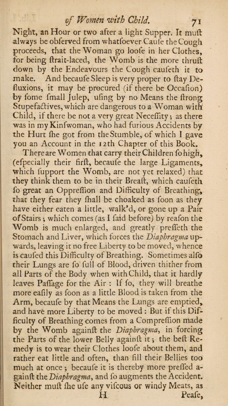 Night, an Hour or two after a light Supper. It muft always be obferved from whatfoever Caufe the Cough proceeds, that the Woman go loofe in her Clothes, for being ftrait-laced, the Womb is the more thruft down by the Endeavours the Cough caufeth it to make. And becaufe Sleep is very proper to flay De¬ fluxions, it may be procured (if there be Occafion) by fome fmall Julep, ufing by no Means the ftrong Stupefadlives, which are dangerous to a Woman with Child, if there be not a very great Neceffity; as there was in my Kinfwoman, who had furious Accidents by* the Hurt fhe got from the Stumble, of which I gave you an Account in the 12th Chapter of this Book. There are Women that carry their Children fohigh, (efpecially their firft, becaufe the large Ligaments, which fupport the Womb, are not yet relaxed) that they think them to be in their Breaft, which caufeth fo great an Oppreffion and Difficulty of Breathing, that they fear they fhall be choaked as foon as they have either eaten a little, walk’d, or gone up a Pair of Stairs; which comes (as I faid before) by reafon the Womb is much enlarged, and greatly prefleth the Stomach and Liver, which forces the Diaphragma up¬ wards, leaving it no free Liberty to be moved, whence is caufed this Difficulty of Breathing. Sometimes alfo their Lungs are fo full of Blood, driven thither from all Parts of the Body when with Child, that it hardly leaves Pafifage for the Air : If fo, they will breathe more eafily as foon as a little Blood is taken from the Arm, becaufe by that Means the Lungs are emptied, and have more Liberty to be moved : But if this Dif¬ ficulty of Breathing comes from a Compreffion made by the Womb againfl: the Diaphragma, in forcing the Parts of the lower Belly againfl; it *, the belt Re¬ medy is to wear their Clothes loofe about them, and rather eat little and often, than fill their Bellies too much at once *, becaufe it is thereby more preffed a- gainft-th zDiaphragma, and fo augments the Accident. Neither muft Ihe ufe any vifcous or windy Meats, as H Peafe,