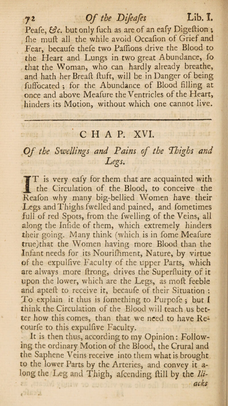Peafe, £siV. but only fuch as are of an eafy Digeftion ; flie muff all the while avoid Occafion of Grief and Fear, becaufe thefe two Paffions drive the Blood to the Heart and Lungs in two great Abundance, fo that the Woman, who can hardly already breathe, and hath her Bread; ftuft, will be in Danger of being fuflocated ; for the Abundance of Blood filling at once and above Meafure the Ventricles of the Heart, hinders its Motion, without which one cannot live. CHAP. XVI. Of the Swellings and Pains of the TIoighs and Legs. IT is very eafy for them that are acquainted with the Circulation of the Blood, to conceive the Keafon why many big-bellied Women have their Legs and Thighs fwelled and pained, and fometimes full of red Spots, from the dwelling of the Veins, all along the Infide of them, which extremely hinders their going. Many think (which is in fome Meafure true)that the Women having more Blood than the Infant needs for its Nourifhment, Nature, by virtue of the expulfive Faculty of the upper Parts, which are always more ftrong, drives the Superfluity of it upon the lower, which are the Legs, as mod; feeble and aptefl: to receive it, becaufe of their Situation : To explain it thus is fomething to Purpofe ; but I think the Circulation of the Blood will teach us bet¬ ter how this comes, than that we need to have Re- courfe to this expulfive Faculty. It is then thus, according to my Opinion: Follow¬ ing the ordinary Motion of the Blood, the Crural and the Saphene Veins receive into them what is brought to the lower Parts by the Arteries, and convey it a- long the Leg and Thigh, afcending ftill by the lli- i •. acks