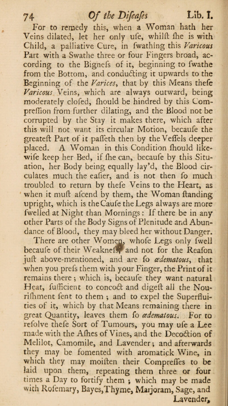 For to remedy this, when a Woman hath her Veins dilated, let her only ufe, whilft Hie is with Child, a palliative Cure, in fwathing this Varicous Fart with a Swathe three or four Fingers broad, ac¬ cording to the Bignefs of it, beginning to fwathe from the Bottom, and conducing it upwards to the Beginning of the Varices, that by this Means thefe Varicous Veins, which are always outward, being moderately clofed, fiiould be hindred by this Com- preffion from further dilating, and the Blood not be corrupted by the Stay it makes there, which after this will not want its circular Motion, becaufe the greateft Part of it pafteth then by theVefTels deeper placed. A Woman in this Condition fhould like- wife keep her Bed, if fhe can, becaufe by this Situ¬ ation, her Body being equally lay’d, the Blood cir¬ culates much the eafier, and is not then fo much troubled to return by thefe Veins to the Heart, as when it muft afcend by them, the Woman Handing upright, which is theCaufe the Legs always are more fwelled at Night than Mornings: If there be in any other Parts of the Body Signs of Plenitude and Abun¬ dance of Blood, they may bleed her without Danger. There are other Womem whofe Legs only fwell becaufe of their Weakneflf* and not for the Reafon juft above-mentioned, and are fo aedematous, that when you prefs them with your Finger, the Print of it remains there; which is, becaufe they want natural Heat, fufficient to concodt and digeft all the Nou- rifhment fent to them ; and to expel the Superflui¬ ties of it, which by that Means remaining there in great Quantity, leaves them fo cedematous. For to refolve thefe Sort of Tumours, you may ufe a Lee made with the Afhes of Vines, and the Decodtion of Melilot, Camomile, and Lavender; and afterwards they may be fomented with aromatick Wine, in which they may moiften their Comprefles to be laid upon them, repeating them three or four times a Day to fortify them ; which may be made with Rofemary, Bayes,Thyme, Marjoram, Sage, and Lavender,