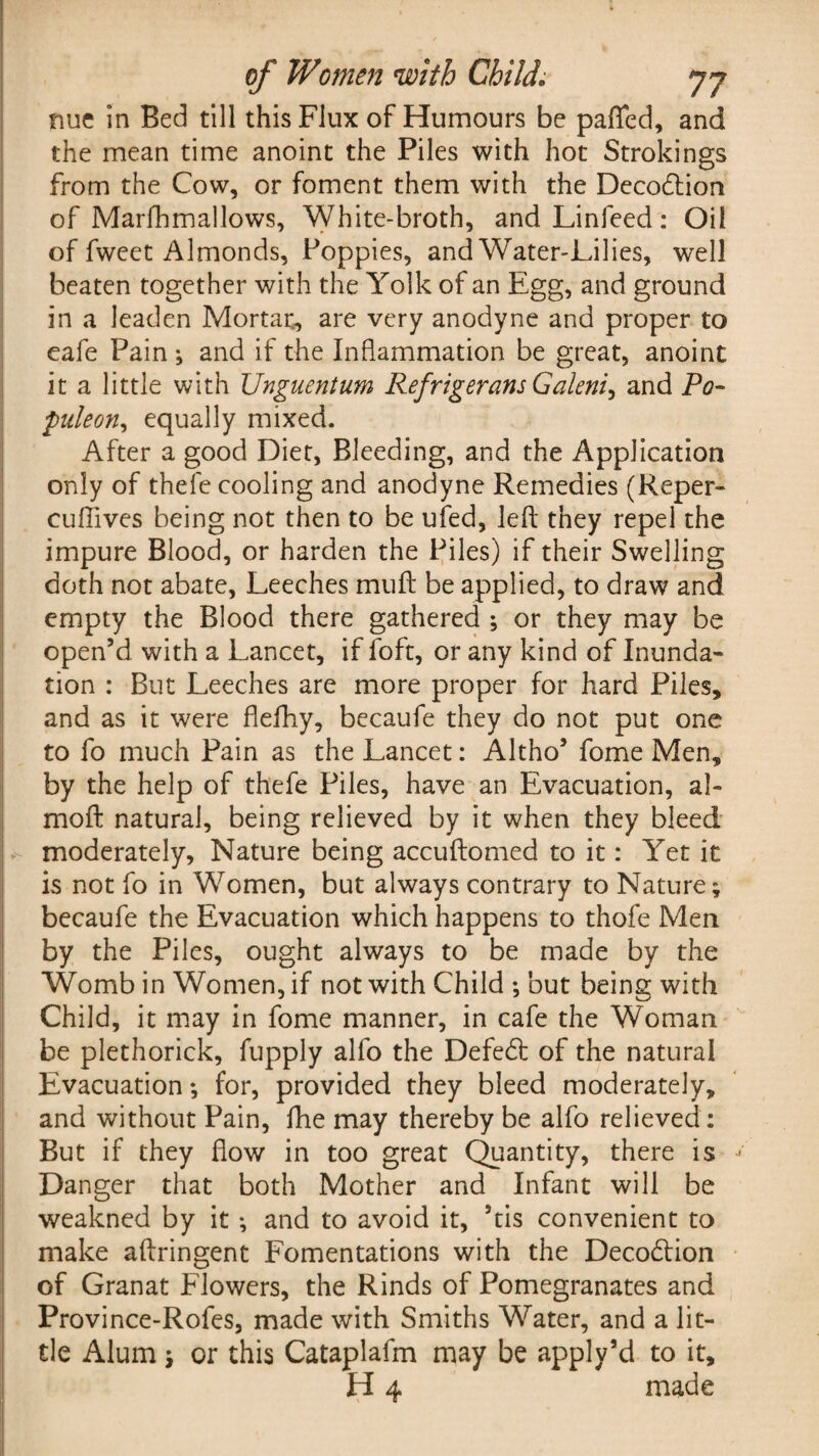 nue in Bed till this Flux of Humours be pafled, and the mean time anoint the Piles with hot Strokings from the Cow, or foment them with the Decodtion of Marfhmallows, White-broth, and Linfeed: Oil of fweet Almonds, Poppies, and Water-Lilies, well beaten together with the Yolk of an Egg, and ground in a leaden Mortar, are very anodyne and proper to eafe Pain ; and if the Inflammation be great, anoint it a little with Unguentum Refrigerans Galeni, and Po- puleon, equally mixed. After a good Diet, Bleeding, and the Application only of thefe cooling and anodyne Remedies (Reper- cuffives being not then to be ufed, left they repel the impure Blood, or harden the Piles) if their Swelling doth not abate, Leeches muft be applied, to draw and empty the Blood there gathered ; or they may be open’d with a Lancet, if foft, or any kind of Inunda¬ tion : But Leeches are more proper for hard Piles, and as it were flefhy, becaufe they do not put one to fo much Pain as the Lancet: Altho5 fome Men, by the help of thefe Piles, have an Evacuation, al~ moft natural, being relieved by it when they bleed moderately. Nature being accuftomed to it: Yet it is not fo in Women, but always contrary to Nature; becaufe the Evacuation which happens to thofe Men by the Piles, ought always to be made by the Womb in Women, if not with Child ; but being with Child, it may in fome manner, in cafe the Woman be plethorick, fupply alfo the Defedt of the natural Evacuation *, for, provided they bleed moderately, and without Pain, fhe may thereby be alfo relieved: But if they flow in too great Quantity, there is Danger that both Mother and Infant will be weakned by it *, and to avoid it, ’tis convenient to make aftringent Fomentations with the Decodtion of Granat Flowers, the Rinds of Pomegranates and Province-Rofes, made with Smiths Water, and a lit¬ tle Alum 5 or this Cataplafm may be apply’d to it, H 4 made