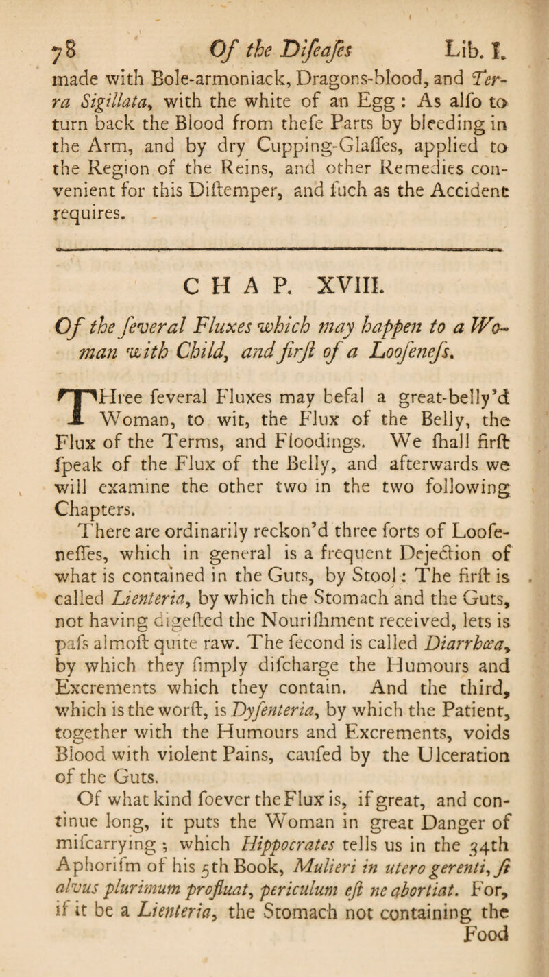 made with Bole-armoniack, Dragons-blood, and Ter¬ ra Sigillata, with the white of an Egg : As alfo to turn back the Biood from thefe Parts by bleeding in the Arm, and by dry Cupping-Glaffes, applied to the Region of the Reins, and other Remedies con¬ venient for this Diftemper, and fuch as the Accident requires. CHAP. XVIII. Of the fever al Fluxes which may happen to a Wo¬ man with Child, and firft of a Loofenefs. THree feveral Fluxes may befal a great-belly’d Woman, to wit, the Flux of the Belly, the Flux of the Terms, and Floodings. We fhall firft fpeak of the Flux of the Belly, and afterwards we will examine the other two in the two following Chapters. There are ordinarily reckon’d three forts of Loofe- nefles, which in general is a frequent Dejedfion of what is contained in the Guts, by Stool: The firft is . called Lienteria, by which the Stomach and the Guts, not having digefted the Nourifhment received, lets is pais aimoft quite raw. The fecond is called Diarrhceay by which they fimply difcharge the Humours and Excrements which they contain. And the third, which is the word, is Dyfenteria, by which the Patient, together with the Humours and Excrements, voids Blood with violent Pains, caufed by the Ulceration of the Guts. Of what kind foever the Flux is, if great, and con¬ tinue long, it puts the Woman in great Danger of mifcarrying ; which Hippocrates tells us in the 34th Aphorifm of his 5th Book, Mulieri in uterogerenti,ft alvus plurimum profiuat, pcriculum eft ne abortiat. For, if it be a Lienteria, the Stomach not containing the Food