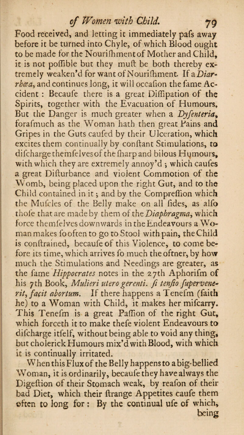 Food received, and letting it immediately pafs away before it be turned into Chyle, of which Blood ought to be made for the Nouri foment of Mother and Child, it is not poffible but they mud be both thereby ex¬ tremely weaken’d for want of Nourifoment. If aZ)/^r- rhcect, and continues long, it will occafion the fame Ac¬ cident : Becaufe there is a great DifTipation of the Spirits, together with the Evacuation of Humours, But the Danger is much greater when a Dyfenteriat forafmuch as the Woman hath then great Bains and Gripes in the Guts caufed by their Ulceration, which excites them continually by conftant Stimulations, to difchargethemfelvesof thefharpand bilous Humours, with which they are extremely annoy’d which caufes a great Difturbance and violent Commotion of the Womb, being placed upon the right Gut, and to the Child contained in it ^ and by the Compreffion which the Mulcles of the Belly make on all fides, as alfo thole that are made by them of thz Diaphragma, which force themfelves downwards in the Endeavours a Wo¬ man makes fooften to go to Stool with pain, the Child is conftrained, becaufe of this Violence, to come be¬ fore its time, which arrives fo much the oftner, by how much the Stimulations and Needings are greater, as the fame Hippocrates notes in the 27th Aphorifm of his yth Book, Mulieri utero gerenti. fi tenfio fupervene- rity facit abortum. If there happens a Tenefm (faith he) to a Woman with Child, it makes her mifcarry. This Tenefm is a great PalTion of the right Gut, which forceth it to make thefe violent Endeavours to difcharge itfelf, without being able to void any thing, but cholerick Humours mix’d with Blood, with which it is continually irritated. When this Fluxof the Belly happens to a big-bellied Woman, it is ordinarily, becaufe they have always the Digeftion of their Stomach weak, by reafon of their bad Diet, which their ftrange Appetites caufe them often to long for : By the continual ufe of which, being