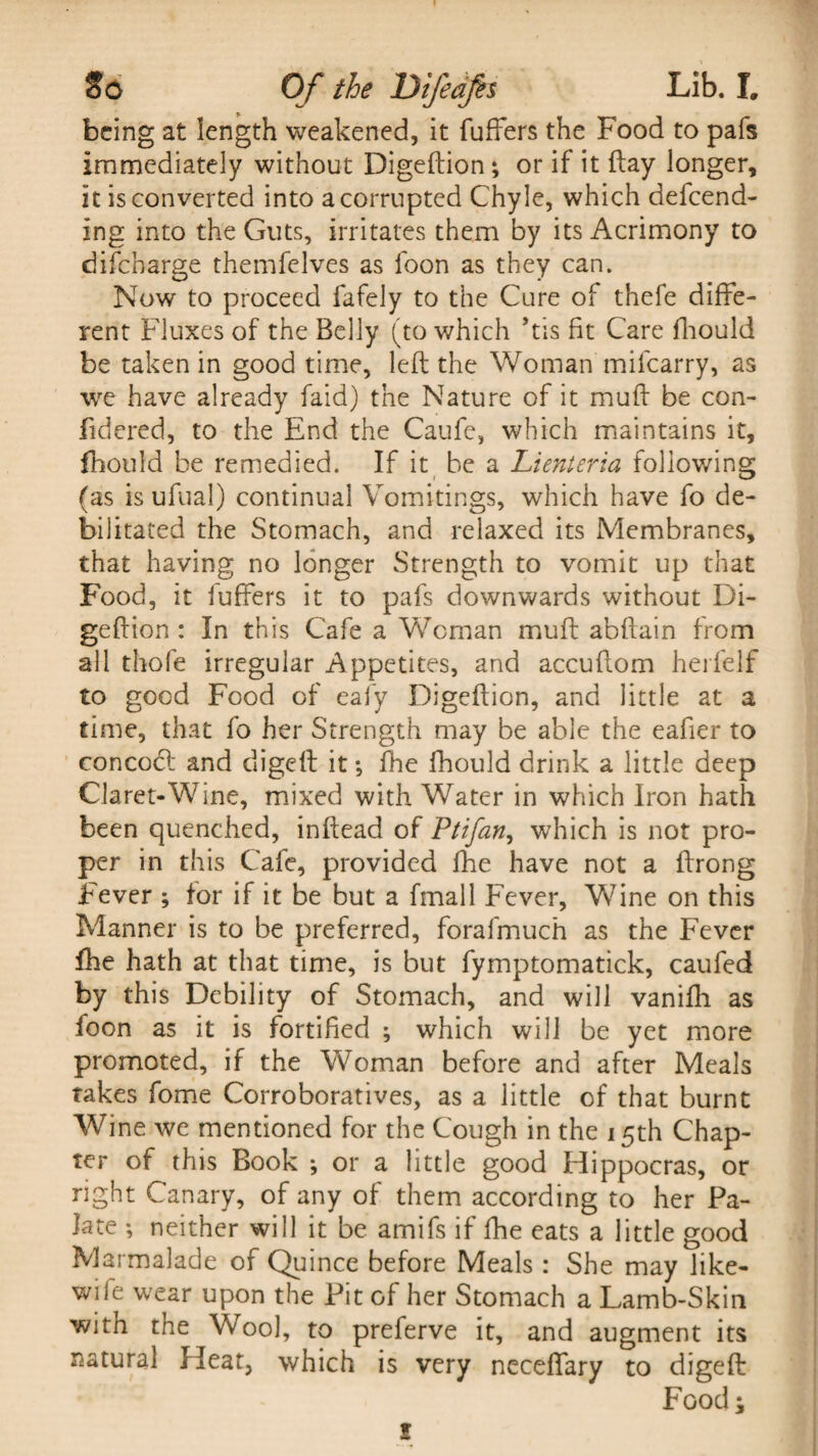 being at length weakened, it fuffers the Food to pafs immediately without Digeftion; or if it flay longer, it is converted into a corrupted Chyle, which defend¬ ing into the Guts, irritates them by its Acrimony to difebarge themfelves as foon as they can. Now to proceed fafely to the Cure of thefe diffe¬ rent Fluxes of the Belly (to which ’tis fit Care fliould be taken in good time, left the Woman milcarry, as we have already faid) the Nature of it muft be con- fidered, to the End the Caufe, which maintains it, fhould be remedied. If it be a Li enter ia following (as is ufual) continual Vomitings, which have fo de¬ bilitated the Stomach, and relaxed its Membranes, that having no longer Strength to vomit up that Food, it fuffers it to pafs downwards without Di¬ geftion : In this Cafe a Woman muft abftain from all thofe irregular Appetites, and accuftom herfelf to good Food of eafy Digeftion, and little at a time, that fo her Strength may be able the eafier to concoct and digeft it; fhe fhould drink a little deep Claret-Wine, mixed with Water in which Iron hath been quenched, inftead of Ptifan, which is not pro¬ per in this Cafe, provided fhe have not a ftrong Fever ; for if it be but a fmall Fever, Wine on this Manner is to be preferred, forafmuch as the Fever fhe hath at that time, is but fymptomatick, caufed by this Debility of Stomach, and will vanifli as foon as it is fortified ; which will be yet more promoted, if the Woman before and after Meals takes fome Corroboratives, as a little of that burnt Wine we mentioned for the Cough in the 15th Chap¬ ter of this Book ; or a little good Hippocras, or right Canary, of any of them according to her Pa¬ late ; neither will it be amifs if fhe eats a little good Marmalade of Quince before Meals : She may like- wife wear upon the Pit of her Stomach a Lamb-Skin with the Wool, to preferve it, and augment its natural Heat, which is very neceffary to digeft Food; 1