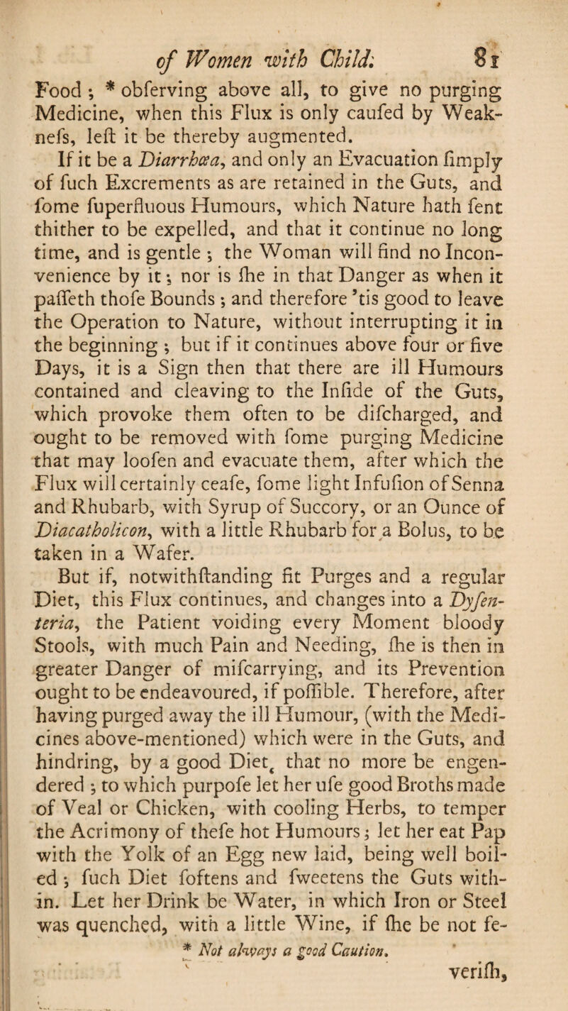 Food ; * obferving above all, to give no purging Medicine, when this Flux is only caufed by Weak- nefs, left it be thereby augmented. If it be a Diarrhoea, and only an Evacuation limply of fuch Excrements as are retained in the Guts, and fome fuperfluous Humours, which Nature hath lent thither to be expelled, and that it continue no long time, and is gentle ; the Woman will find no Incon¬ venience by it; nor is fhe in that Danger as when it pafteth thole Bounds; and therefore ’tis good to leave the Operation to Nature, without interrupting it in the beginning ; but if it continues above four or live Days, it is a Sign then that there are ill Humours contained and cleaving to the Inlide of the Guts, which provoke them often to be difcharged, and ought to be removed with fome purging Medicine that may loofen and evacuate them, after which the Flux will certainly ceafe, fome light Infulion of Senna and Rhubarb, with Syrup of Succory, or an Ounce of Diacatholicon, with a little Rhubarb for a Bolus, to be taken in a Wafer. But if, notwithftanding fit Purges and a regular Diet, this Flux continues, and changes into a Dyfen- teria, the Patient voiding every Moment bloody Stools, with much Pain and Needing, fhe is then in greater Danger of mifcarrying, and its Prevention ought to be endeavoured, if pofiible. Therefore, after having purged away the ill Humour, (with the Medi¬ cines above-mentioned) which were in the Guts, and hindring, by a good Diett that no more be engen¬ dered *, to which purpofe let her ufe good Broths made of Veal or Chicken, with cooling Herbs, to temper the Acrimony of thefe hot Humours; let her eat Pap with the Yolk of an Egg new laid, being well boil¬ ed *, fuch Diet foftens and fweetens the Guts with¬ in. Let her Drink be Water, in which Iron or Steel was quenched, with a little Wine, if fhe be not fe- * Not ahvays a good Caution. verifh.
