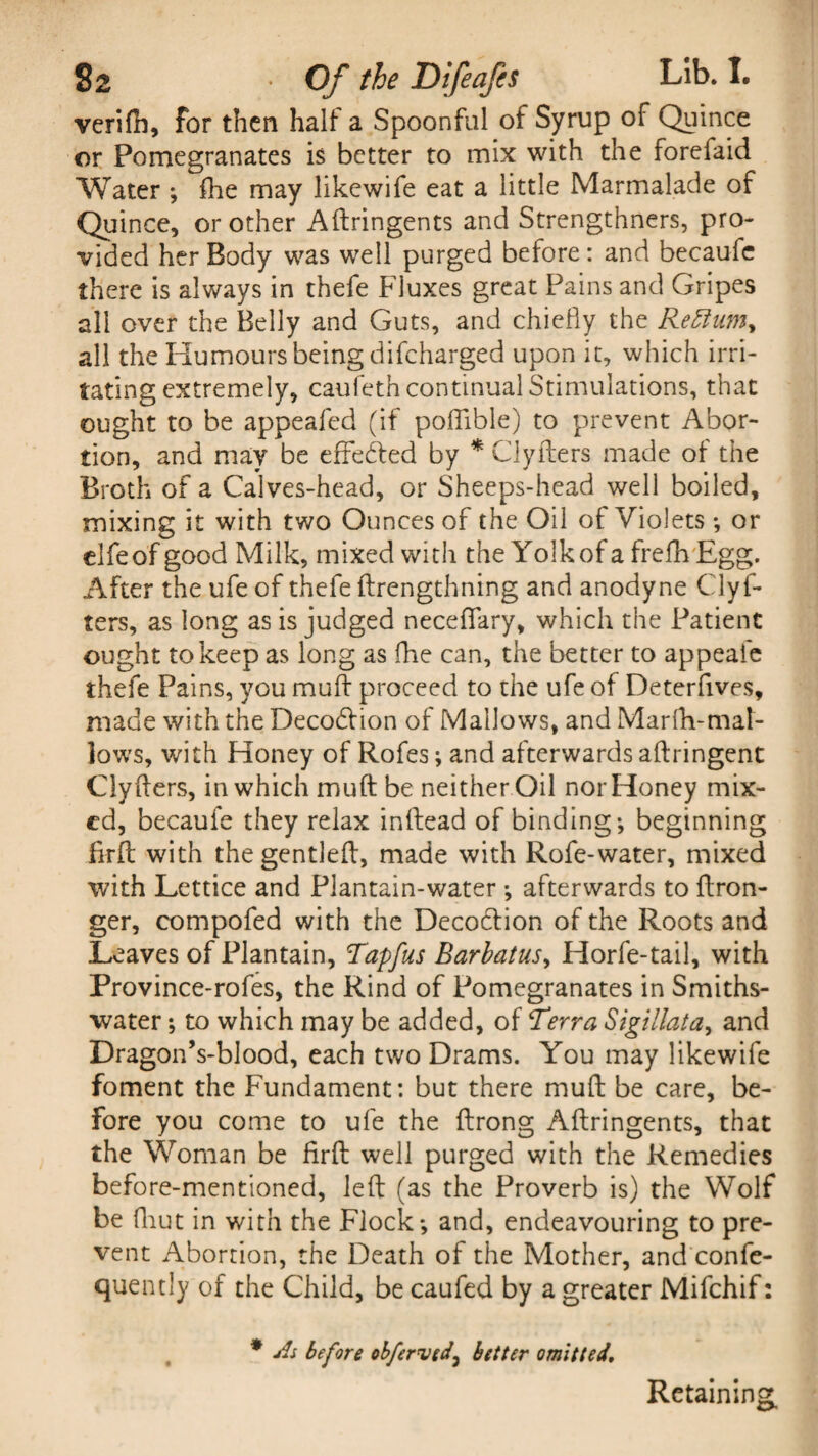 verifh, for then half a Spoonful of Syrup of Quince or Pomegranates is better to mix with the forefaid Water ; fhe may likewife eat a little Marmalade of Quince, or other Adringents and Strengthners, pro¬ vided her Body was well purged before : and becaufe there is always in thefe Fluxes great Pains and Gripes all over the Belly and Guts, and chiefly the Rettumy all the Humours being difeharged upon it, which irri¬ tating extremely, caufeth continual Stimulations, that ought to be appealed (if poflible) to prevent Abor¬ tion, and may be effe&ed by * Clyders made of the Broth of a Calves-head, or Sheeps-head well boiled, mixing it with two Ounces of the Oil of Violets; or elfe of good Milk, mixed with the Yolkof a frefh Egg. After the ufe of thefe ftrengthning and anodyne Clyf- ters, as long as is judged neceflfary, which the Patient ought to keep as long as fhe can, the better to appeaie thefe Pains, you mull proceed to the ufe of Deterfives, made with the Decodlion of Mallows, and Mar Hi-mat- lows, with Honey of Rofes; and afterwards aftringent Clyders, in which mud be neither Oil nor Honey mix¬ ed, becaufe they relax inftead of binding; beginning firlb with the gentled, made with Rofe-water, mixed with Lettice and Plantain-water ; afterwards to ftron- ger, compofed with the Decoction of the Roots and Leaves of Plantain, Tapfus Barbatus, Horfe-tail, with Province-rofes, the Rind of Pomegranates in Smiths- water; to which may be added, of Terra Sigillata, and Dragon’s-blood, each two Drams. You may likewife foment the Fundament: but there mud be care, be¬ fore you come to ufe the drong Adringents, that the Woman be fird well purged with the Remedies before-mentioned, led (as the Proverb is) the Wolf be (hut in with the Flock; and, endeavouring to pre¬ vent Abortion, the Death of the Mother, and confe- quently of the Child, be caufed by a greater Mifchif: * As before obferved, better omitted. Retaining