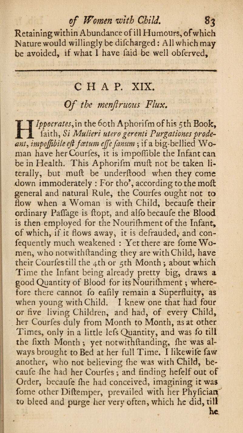 Retaining within Abundance of ill Humours, of which Nature would willingly be difcharged: All which may be avoided, if what 1 have faid be well obferved. CHAP. XIX. Of the menfruous Flux. Hlppocrates^m the 60th Aphorifm of his 5th Book, faith, Si Mulieri utero gerenti Purgationesprode- ant, impoffibile eft fcetum ejfe fanum \ if a big-bellied Wo¬ man have herCourfes, it is impofiible the Infant can be in Health. This Aphorifm muft not be taken li¬ terally, but muft be underftood when they come down immoderately : For tho\ according to the mo ft general and natural Rule, the Courfes ought not to flow when a Woman is with Child, becaufe their ordinary Pafiage is ftopt, and aifo becaufe the Blood is then employed for the Nourifhment of the Infant, of which, if it flows away, it is defrauded, and con- fequently much weakened : Yet there are fome Wo¬ men, who notwithftanding they are with Child, have their Courfes till the 4th or 5th Month ; about which Time the Infant being already pretty big, draws a good Quantity of Blood for itsNourilhment *, where¬ fore there cannot fo eafily remain a Superfluity, as when young with Child. I knew one that had four or five living Children, and had, of every Child, her Courfes duly from Month to Month, as at other Times, only in a little lefs Quantity, and was fo till the fixth Month *, yet notwithftanding, fhe was al¬ ways brought to Bed at her full Time. I likewife faw another, who not believing fhe was with Child, be¬ caufe flie had her Courfes ; and finding hefelf out of Order, becaufe fhe had conceived, imagining it was fome other Diftemper, prevailed with her Phyficiari to bleed and purge her very often, which he did, till