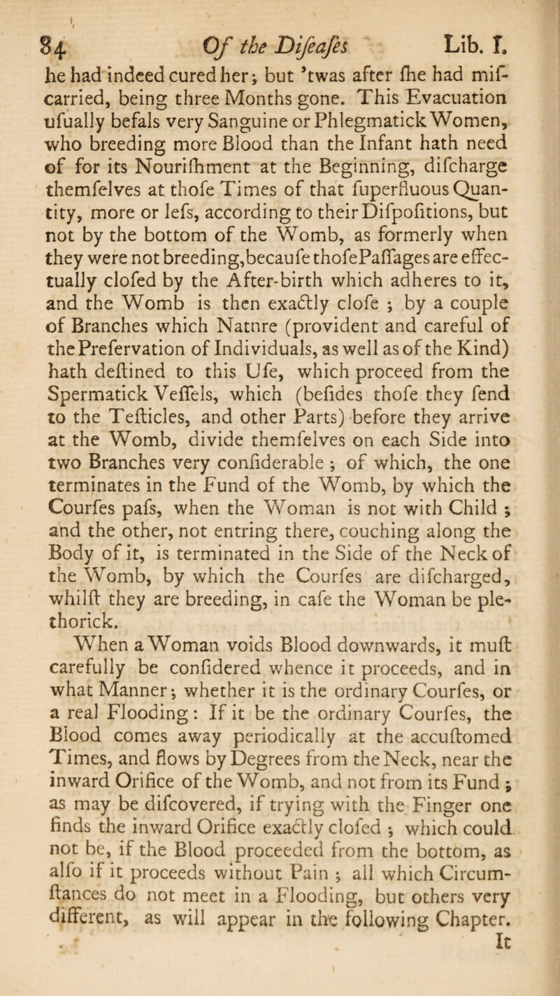 he had indeed cured her; but ’twas after fhe had mif- carried, being three Months gone. This Evacuation ufually befals very Sanguine or Phlegmatick Women, who breeding more Blood than the Infant hath need of for its Nourifhment at the Beginning, difcharge themfelves at thofe Times of that fuperfluous Quan¬ tity, more or lefs, according to their Difpofitions, but not by the bottom of the Womb, as formerly when they were not breeding,becaufe thofe Paffages are effec¬ tually clofed by the After-birth which adheres to it, and the Womb is then exactly clofe ; by a couple of Branches which Nature (provident and careful of the Prefervation of Individuals, as well as of the Kind) hath deftined to this Ufe, which proceed from the Spermatick VefTels, which (befides thofe they fend to the Tefticles, and other Parts) before they arrive at the Womb, divide themfelves on each Side into two Branches very conliderable ; of which, the one terminates in the Fund of the Womb, by which the Courfes pafs, when the Woman is not with Child ; and the other, not entring there, couching along the Body of it, is terminated in the Side of the Neck of the Womb, by which the Courfes are difcharged, whilft they are breeding, in cafe the Woman be pie- thorick. Wrhen aWoman voids Blood downwards, it muff carefully be confidered whence it proceeds, and in what Manner; whether it is the ordinary Courfes, or a real Flooding: If it be the ordinary Courfes, the Blood comes away periodically at the accuftomed Times, and flows by Degrees from the Neck, near the inward Orifice of the Womb, and not from its Fund ; as may be difcovered, if trying with the Finger one finds the inward Orifice exactly clofed ; which could not be, if the Blood proceeded from the bottom, as alio if it proceeds without Pain ; all which Circum- ftances do not meet in a Flooding, but others very different, as will appear in the following Chapter. A - . It