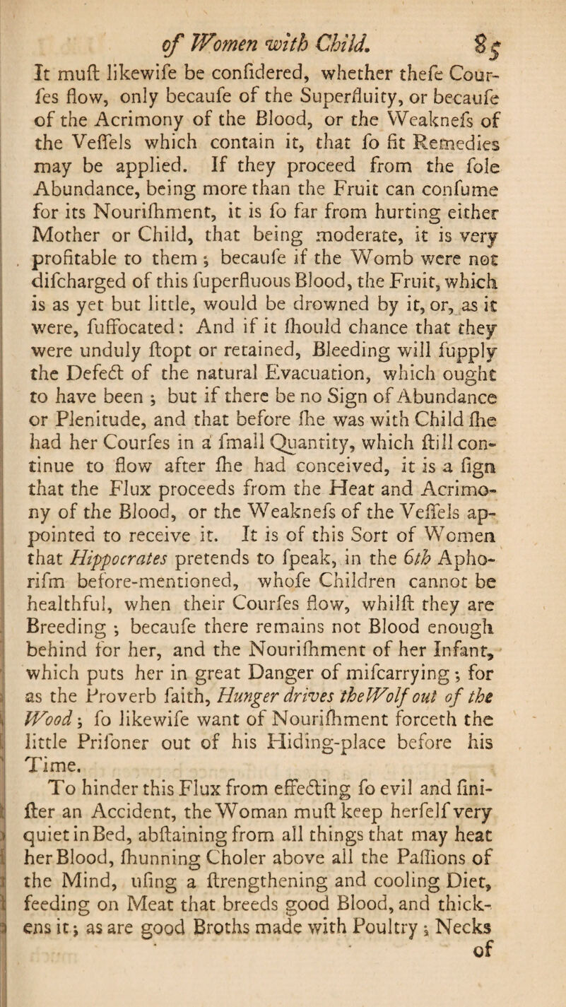 It mu ft likewife be confidered, whether thefe Cour- fes flow, only becaufe of the Superfluity, or becaufe of the Acrimony of the Blood, or the Weaknefs of the Veflels which contain it, that fo fit Remedies may be applied. If they proceed from the foie Abundance, being more than the Fruit can con fume for its Nourifhment, it is fo far from hurting either Mother or Child, that being moderate, it is very profitable to them ■, becaufe if the Womb were not difcharged of this fuperfluous Blood, the Fruit, which is as yet but little, would be drowned by it, or, as it were, fuffocated: And if it fhould chance that they were unduly ftopt or retained, Bleeding will fupply the Defedt of the natural Evacuation, which ought to have been ; but if there be no Sign of Abundance or Plenitude, and that before file was with Child fhe had her Courfes in a fmall Quantity, which ftill con¬ tinue to flow after fhe had conceived, it is a fign that the Flux proceeds from the Heat and Acrimo¬ ny of the Blood, or the Weaknefs of the Veflels ap¬ pointed to receive it. It is of this Sort of Women that Hippocrates pretends to fpeak, in the 6th Apho- rifm before-mentioned, whofe Children cannot be healthful, when their Courfes flow, whilft they are Breeding ; becaufe there remains not Blood enough behind for her, and the Nourifhment of her Infant, which puts her in great Danger of mifcarrying; for as the Proverb faith. Hunger drives theWolf out of the Wood \ fo likewife want of Nourifhment forceth the little Priloner out of his Hiding-place before his Time. To hinder this Flux from effedting fo evil and ftni- ller an Accident, the Woman muftkeep herfelfvery quiet in Bed, abftaining from all things that may heat her Blood, fhunning Choler above all the Paflions of 1 the Mind, ufing a ftrengthening and cooling Diet, feeding on Meat that breeds good Blood, and thick-. \ ens it * as are good Broths made with Poultry j Necks