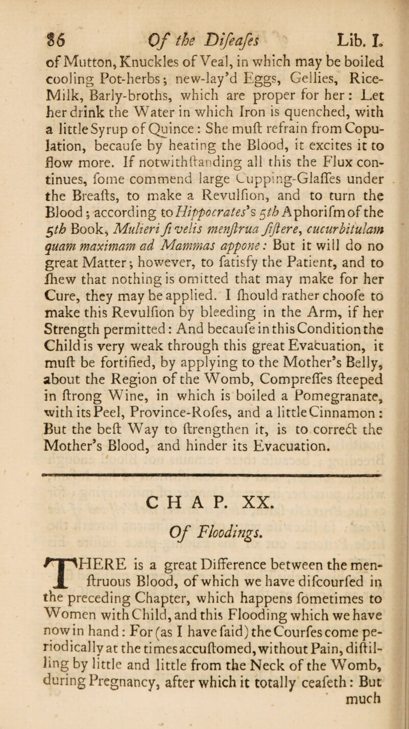 of Mutton, Knuckles of Veal, in which may be boiled cooling Pot-herbs; new-lay’d Eggs, Gellies, Rice- Milk, Barly-broths, which are proper for her: Let her drink the Water in which Iron is quenched, with a little Syrup of Quince: She mud refrain from Copu¬ lation, becaufe by heating the Blood, it excites it to Bow more. If notwithdanding all this the Flux con¬ tinues, fome commend large Cupping-Glades under the Breads, to make a Revulfion, and to turn the Blood ; according to Hippocrates's pth Aphorifmof the §th Book* Mulieri fi velis menjirua ftftere, cucurbitulam quammaximamad Mammas appone: But it will do no great Matter; however, to fatisfy the Patient, and to fhew that nothing is omitted that may make for her Cure, they may be applied. I fhould rather choofe to make this Revulfion by bleeding in the Arm, if her Strength permitted: And becaufe in this Condition the Child is very weak through this great Evacuation, it muff be fortified, by applying to the Mother’s Belly, about the Region of the Womb, Compreffes deeped in drong Wine, in which is boiled a Pomegranate, with its Peel, Province-Rofes, and a little Cinnamon : But the bed Way to drengthen it, is to corredt the Mother’s Blood, and hinder its Evacuation. CHAP. XX. Of Floodings. THERE is a great Difference between the men- druous Blood, of which we have difcourfed in the preceding Chapter, which happens fometimes to Women with Child, and this Flooding which we have nowin hand: For (as I havefaid) the Courfes come pe¬ riodically at the timesaccudomed, without Pain, didil- ling by little and little from the Neck of the Womb, during Pregnancy, after which it totally ceafeth: But much