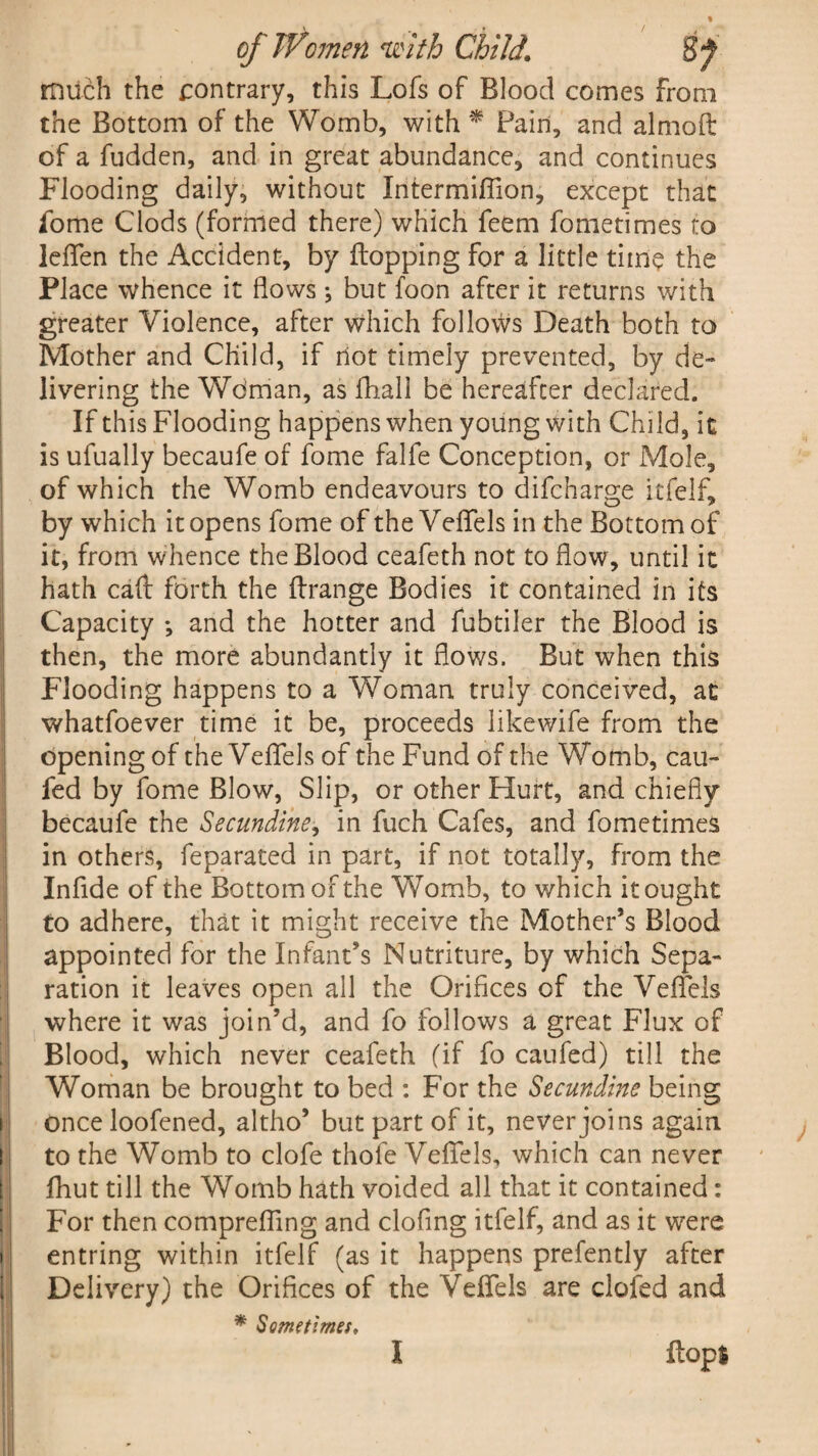 much the contrary, this Lofs of Blood comes from the Bottom of the Womb, with * Pain, and almoft of a fudden, and in great abundance, and continues Flooding daily, without Intermiffion, except that fome Clods (formed there) which feem fometimes to lefTen the Accident, by flopping for a little dine the Place whence it flows; but foon after it returns with greater Violence, after which follows Death both to Mother and Child, if riot timely prevented, by de¬ livering the Wdman, as fhall be hereafter declared. If this Flooding happens when young with Child, it is ufually becaufe of fome falfe Conception, or Mole, of which the Womb endeavours to difcharge itfelf, by which it opens fome of the Vefiels in the Bottom of it, from whence the Blood ceafeth not to flow, until it hath call forth the flrange Bodies it contained in its Capacity *, and the hotter and fubtiler the Blood is then, the more abundantly it flows. But when this Flooding happens to a Woman truly conceived, at whatfoever time it be, proceeds like wife from the opening of the Veflfels of the Fund of the Womb, cau- fed by fome Blow, Slip, or other Hurt, and chiefly becaufe the Secundine, in fuch Cafes, and fometimes in others, feparated in part, if not totally, from the Infide of the Bottom of the Womb, to which it ought to adhere, that it might receive the Mother’s Blood appointed for the Infant’s Mutriture, by which Sepa¬ ration it leaves open all the Orifices of the Vefiels where it was join’d, and fo follows a great Flux of Blood, which never ceafeth (if fo caufed) till the Woman be brought to bed : For the Secundine being once loofened, altho’ but part of it, never joins again to the Womb to clofe thole Vefiels, which can never fliut till the Womb hath voided all that it contained: For then comprefiing and clofing itfelf, and as it were entring within itfelf (as it happens prefently after Delivery) the Orifices of the Vefiels are clofed and * Sometimes, flop* I