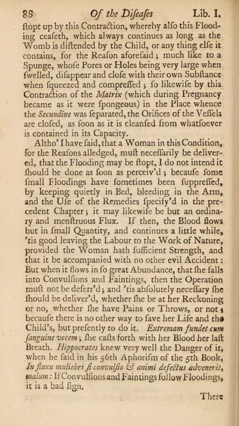 ltopt up by this Contradlion, whereby alfo this Flood¬ ing ceafeth, which always continues as long as the Womb is diflended by the Child, or any thing elfe it contains, for the Reafon aforefaid; much like to a Spunge, whofe Pores or Holes being very large when fwelled, difappearand clofe with their own Subftance when fqueezed and comprefifed ; fo like wife by this Contraction of the Matrix (which during Pregnancy became as it were fpongeous) in the Place whence the Secundine was feparated, the Orifices of the Veflfels are clofed, as foon as it is cleanfed from whatfoever is contained in its Capacity. Altho’ I have faid, that a Woman in this Condition, for the Reafons alledged, mud neceffarily be deliver¬ ed, that the Flooding may be flopt, I do not intend it fhould be done as foon as perceiv’d ; becaufe fome fmall Floodings have fometimes been fupprelfed, by keeping quietly in Bed, bleeding in the Arm, and the Ufe of the Remedies fpecify’d in the pre¬ cedent Chapter; it may likewife be but an ordina¬ ry and menflruous Flux. If then, the Blood flows but in fmall Quantity, and continues a little while, *tis good leaving the Labour to the Work of Nature, provided the Woman hath fufficient Strength, and that it be accompanied with no other evil Accident: But when it flows in fo great Abundance, that fhe falls into Convulfions and Faintings, then the Operation muft not be deferr’dj and ’tis abfolutely neceflfary fhe fhould be deliver’d, whether fhe be at her Reckoning or no, whether fhe have Pains or Throws, or not § becaufe there is no other way to fave her Life and thfr Child’s, but prefently to do it. Extremam fundet cum [anguine vocem ♦, fhe calls forth with her Blood her laft Breath. Hippocrates knew very well the Danger of it, when he faid in his 56th Aphorifm of the 5th Book, In fluxu muliebri fi convulfio animi defeat us advenerit, malum: It Convulfions and Faintings follow Floodings, it is a bad fign. There