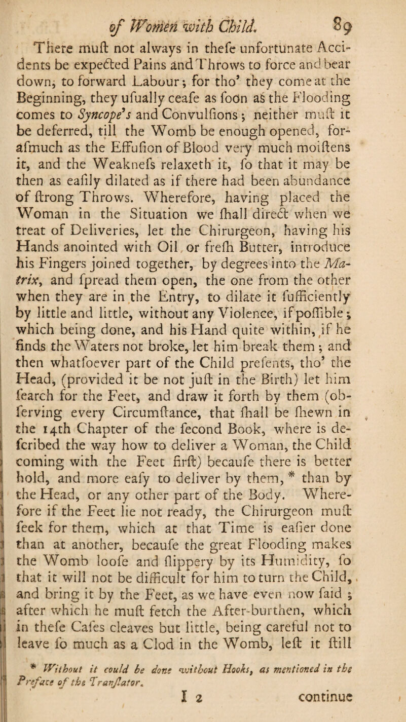 ■ There mu ft not always in thefc unfortunate Acci¬ dents be expedted Pains and Throws to force and bear down, to forward Labour; for tho5 they come at the Beginning, they ufually ceafe as foon aS the Flooding comes to Syncope’s and Convulfions ; neither muft it be deferred, till the Womb be enough opened, for- afmuch as the EfFufion of Blood very much moiftens it, and the Weaknefs relaxeth it, fo that it may be then as eafily dilated as if there had been abundance of ftrong Throws. Wherefore, having placed the Woman in the Situation we fhall diredt when we treat of Deliveries, let the Chirurgeon, having his Hands anointed with Oil or frefh Butter, introduce his Fingers joined together, by degrees into the Ma¬ trix, and fpread them open, the one from the other when they are in the Entry, to dilate it fufficiently by little and little, without any Violence, ifpoftible; which being done, and his Eland quite within, if he finds the Waters not broke, let him break them ; and then whatfoever part of the Child prefents, tho’ the Head, (provided it be not juft in the Birth) let him fearch for the Feet, and draw it forth by them (ob- ferving every Circumftance, that fhall be fhewn in the 14th Chapter of the fecond Book, where is cle- fcribed the way how to deliver a Woman, the Child coming with the Feet Hrft) becaufe there is better hold, and more eafy to deliver by them, * than by the Head, or any other part of the Body. Where¬ fore if the Feet lie not ready, the Chirurgeon muft feek for them, which at that Time is eafier done than at another, becaufe the great Flooding makes the Womb loofe and flippery by its Humidity, fo that it will not be difficult for him to turn the Child,. and bring it by the Feet, as we have even now faid ; after which he muft fetch the After-burthen, which in thefe Cafes cleaves but little, being careful not to leave fo much as a Clod in the Womb, left it ftill * Without it could be done without Hookst as mentioned in the Preface of the Tranjlator,