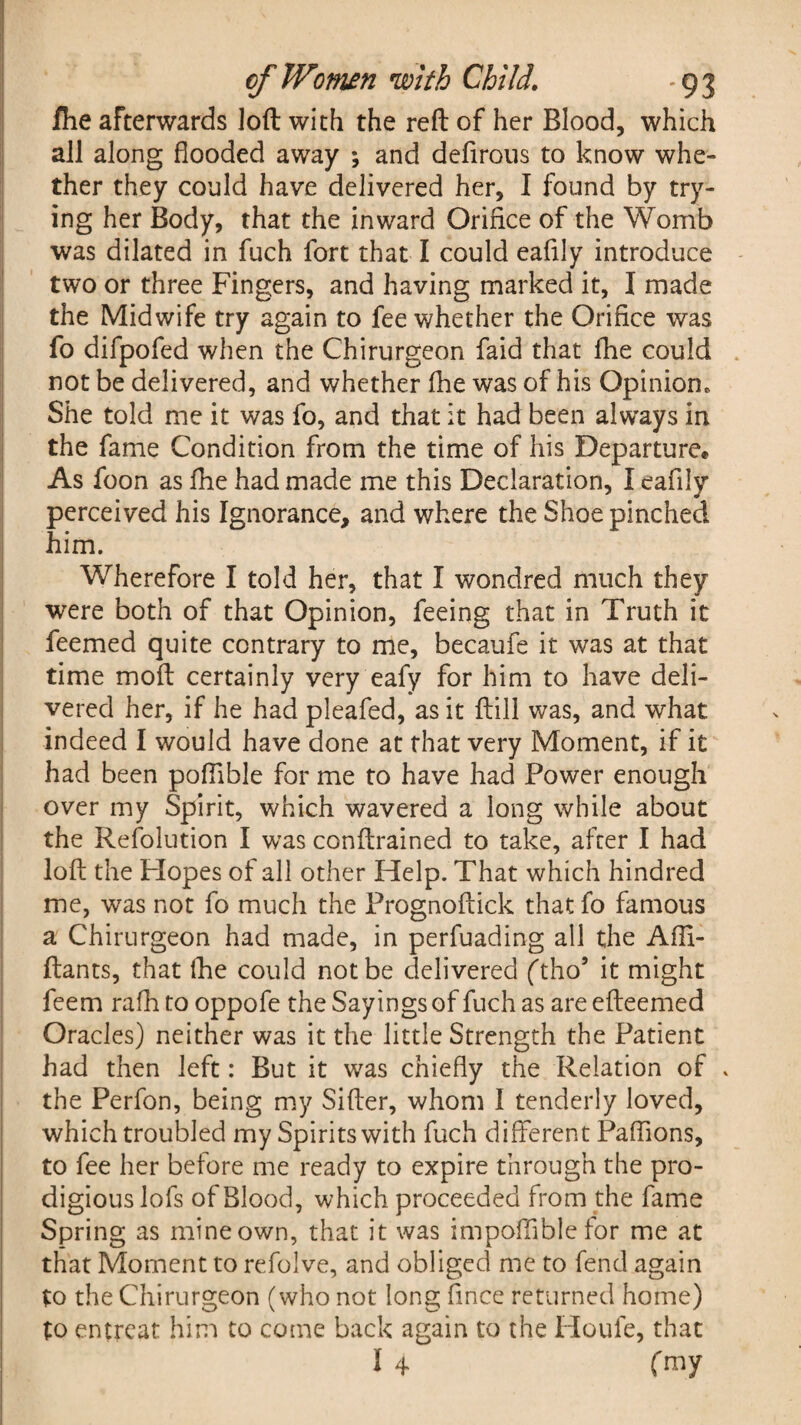 fiie afterwards loft with the reft of her Blood, which all along flooded away ; and deftrous to know whe¬ ther they could have delivered her, I found by try¬ ing her Body, that the inward Orifice of the Womb was dilated in fuch fort that I could eafily introduce two or three Fingers, and having marked it, I made the Midwife try again to fee whether the Orifice was fo difpofed when the Chirurgeon faid that flie could not be delivered, and whether (he was of his Opinion. She told me it was fo, and that it had been always in the fame Condition from the time of his Departure* As foon as fiie had made me this Declaration, I eafily perceived his Ignorance, and where the Shoe pinched him. Wherefore I told her, that I wondred much they were both of that Opinion, feeing that in Truth it feemed quite contrary to me, becaufe it was at that time moft certainly very eafy for him to have deli¬ vered her, if he had pleafed, as it ft ill was, and what indeed I would have done at that very Moment, if it had been pofiible for me to have had Power enough over my Spirit, which wavered a long while about the Resolution I was conftrained to take, after I had loft the Hopes of all other Help. That which hindred me, was not fo much the Prognoftick that fo famous a Chirurgeon had made, in perfuading all the Affi- ftants, that lhe could not be delivered (tho5 it might feem rafh to oppofe the Sayings of fuch as are efteemed Oracles) neither was it the little Strength the Patient had then left: But it was chiefly the Relation of . the Perfon, being my Sifter, whom I tenderly loved, which troubled my Spirits with fuch different Paffions, to fee her before me ready to expire through the pro¬ digious lofs of Blood, which proceeded from the fame Spring as mine own, that it was impofftble for me at that Moment to refolve, and obliged me to fend again to the Chirurgeon (who not long fince returned home) to entreat him to come back again to the Houle, that I 4 fmy