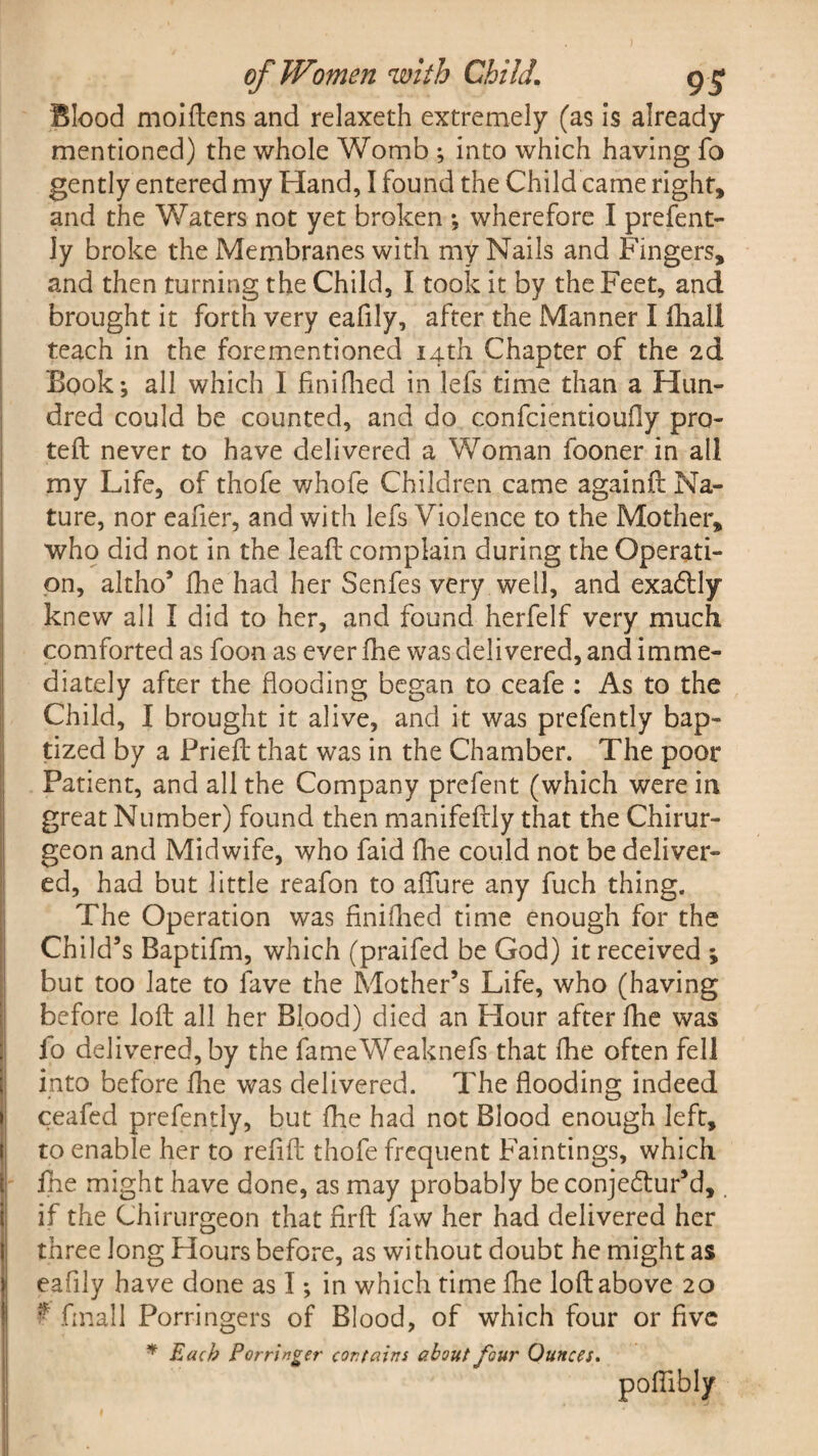 Blood moiftens and relaxeth extremely (as is already- mentioned) the whole Womb ; into which having fo gently entered my Hand, I found the Child came right, and the Waters not yet broken ; wherefore I prefent- ly broke the Membranes with my Nails and Fingers, and then turning the Child, I took it by the Feet, and brought it forth very eafily, after the Manner I fhall teach in the forementioned 14th Chapter of the 2d Book; all which I finifhed in lefs time than a Hun¬ dred could be counted, and do confcientioufiy pra¬ ted never to have delivered a Woman fooner in all my Life, of thofe v/hofe Children came againft Na¬ ture, nor eafier, and with lefs Violence to the Mother, who did not in the lead complain during the Operati¬ on, altho’ die had her Senfes very well, and exadtly knew all I did to her, and found herfelf very much comforted as foon as ever die was delivered, and imme¬ diately after the flooding began to ceafe : As to the Child, 1 brought it alive, and it was prefently bap¬ tized by a Pried that was in the Chamber. The poor Patient, and all the Company prefent (which were in great Number) found then manifedly that the Chirur- geon and Midwife, who faid die could not be deliver¬ ed, had but little reafon to aflure any fuch thing. The Operation was finidied time enough for the Child’s Baptifm, which (praifed be God) it received ; but too late to fave the Mother’s Life, who (having before lod all her Blood) died an Flour after die was fo delivered, by the fameWeaknefs that die often fell into before die was delivered. The flooding indeed ceafed prefently, but die had not Blood enough left, to enable her to redd: thofe frequent Faintings, which die might have done, as may probably beconje&ur’d, if the Chirurgeon that firft faw her had delivered her three long Hours before, as without doubt he might as eafily have done as I; in which time die loft above 20 ? final 1 Porringers of Blood, of which four or five * Each Porringer contains about four Ounces. poflibly