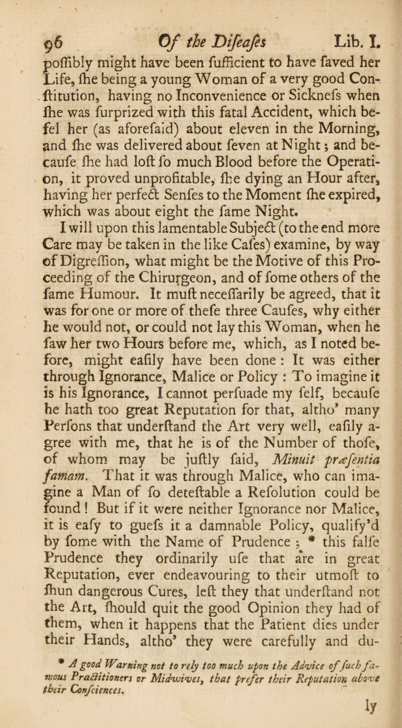 poftibly might have been fufHcient to have faved her Life, Ihe being a young Woman of a very good Con- ftitution, having no Inconvenience or Sicknefs when Ihe was furprized with this fatal Accident, which be- fel her (as aforefaid) about eleven in the Morning, and Ihe was delivered about feven at Night; and be- caufe Ihe had loft fo much Blood before the Operati¬ on, it proved unprofitable, Ihe dying an Hour after, having her perfect Senfes to the Moment fhe expired, which was about eight the fame Night. I will upon this lamentable Subjetft (to the end more Care may be taken in the like Cafes) examine, by way of Digreftion, what might be the Motive of this Pro¬ ceeding of the Chirurgeon, and of fome others of the fame Humour. It muft neceflarily be agreed, that it was for one or more of thefe three Caufes, why either he would not, or could not lay this Woman, when he faw her two Hours before me, which, as I noted be¬ fore, might eafily have been done : It was either through Ignorance, Malice or Policy : To imagine it is his Ignorance, I cannot perfuade my felf, becaufe he hath too great Reputation for that, altho* many Perfons that underftand the Art very well, eafily a- gree with me, that he is of the Number of thofe, of whom may be juftly faid, Minuit prsefentia famam. That it was through Malice, who can ima¬ gine a Man of fo deteftable a Refolution could be found ! But if it were neither Ignorance nor Malice, it is eafy to guefs it a damnable Policy, qualify’d by fome with the Name of Prudence ; * this falfe Prudence they ordinarily ufe that are in great Reputation, ever endeavouring to their utmoft to Ihun dangerous Cures, left they that underftand not the Art, fhould quit the good Opinion they had of them, when it happens that the Patient dies under their Hands, altho5 they were carefully and du- * A good Warning not to rely too much upon the Advice of fucb fa¬ mous P r adit loners or Midwives, that prefer their Reputation above their Confciences. ly