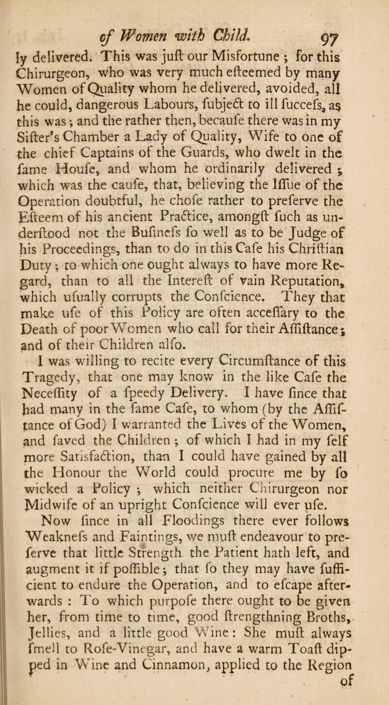 ly delivered. This was juft our Misfortune ; for this Chirurgeon, who was very much efteemed by many Women of Quality whom he delivered, avoided, all he could, dangerous Labours, fubjedt to ill fuccefs, a§ this was; and the rather then, becaufe there was in my Sifter’s Chamber a Lady of Quality, Wife to one of the chief Captains of the Guards, who dwelt in the fame Houfe, and whom he ordinarily delivered ; which was the caufe, that, believing the Iffue of the Operation doubtful, he chofe rather to preferve the Efteem of his ancient Practice, amongft fuch as un¬ der ftood not the Bufmefs fo well as to be Judge of his Proceedings, than to do in this Cafe his Chriftian Duty ; to which one ought always to have more Re¬ gard, than to all the Intereft of vain Reputation, which ufually corrupts the Confcience. They that make ufe of this Policy are often accefiary to the Death of poor Women who call for their Affiftance; and of their Children alfo. I was willing to recite every Circumftance of this Tragedy, that one may know in the like Cafe the Neceffity of a fpeedy Delivery. I have fince that had many in the fame Cafe, to whom (by the AiTif- tance of God) I warranted the Lives of the Women, and faved the Children ; of which I had in my felf more Satisfaction, than I could have gained by all the Honour the World could procure me by fo wicked a Policy •, which neither Chirurgeon nor Midwife of an upright Confcience will ever ufe. Now fince in all Floodings there ever follows Weaknefs and Faintings, we niuft endeavour to pre¬ ferve that little Strength the Patient hath left, and augment it if polfible *, that fo they may have fuffi- cient to endure the Operation, and to efcape after¬ wards : To which purpofe there ought to be given her, from time to time, good ftrengthning Broths, Jellies, and a little good Wine: She muft always fmell to Rofe-Vinegar, and have a warm Toaft dip¬ ped in Wine and Cinnamon, applied to the Region