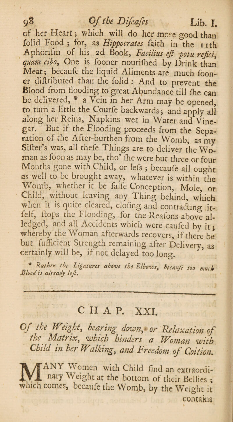 of her Heart; which will do her mere good than folid Food ; for, as Hippocrates faith in the nth Aphorifm of his 2d Book, Facilius eft potu refici, quam cibo, One is fooner nourifhed by Drink than Meat; becaufe the liquid Aliments are much foon¬ er diftributed than the folid : And to prevent the Blood from flooding to great Abundance till flie can be delivered, * a Vein in her Arm may be opened, to turn a little the Courfe backwards; and apply all along her Reins, Napkins wet in Water and Vine¬ gar. But if the Flooding proceeds from the Sepa¬ ration of the After-burthen from the Womb, as my Sifter’s was, all thefe Things are to deliver the Wo¬ man as foon as may be, tho’ fhe were but three or four Months gone with Child, or lefs ; becaufe all ought as well to be brought away, whatever is within the Womb, whether it be falfe Conception, Mole, or Child, without leaving any Thing behind, which when it is quite cleared, doling and contra&ing it- felf, flops the Flooding, for the Reafons above al¬ leged, and all Accidents which were caufed by it; whereby the Woman afterwards recovers, if there be but fufficient Strength remaining after Delivery, as certainly will be, if not delayed too long. * Rather the Ligatures above the Elbows. becaufe too much Blood is already lcjl% CHAP. XXI. Of the Weight, bearing down, - or Relaxation of the Matrix, which hinders a TFonian with Child in her Walking, and Freedom of Coition. MANY omen with Child find an extraordi¬ nary Weight at the bottom of their Bellies ; which comes, becaufe the Womb, by the Weight it contains