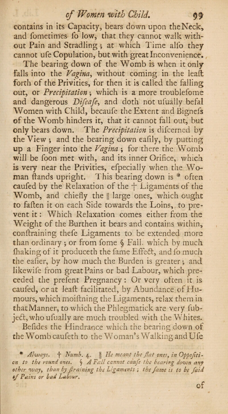 contains in its Capacity, bears down upon the Neck, and fometimes To low, that they cannot walk with¬ out Pain and Stradling ; at which Time alfo they cannot ufe Copulation, but with great Inconvenience. The bearing down of the Womb is when it only falls into the Vagina, without coming in the leaft forth of the Privities, for then it is called the falling out, or Precipitation *, which is a more troublefome and dangerous Difeafe, and doth not ufually befal Women with Child, becaufe the Extent and Bignefs of the Womb hinders it, that it cannot fall out, but only bears down. The Precipitation is difcerned by the View ; and the bearing down eafily, by putting up a Finger into the Vagina ; for there the Womb will be foon met with, and its inner Orifice, which is very near the Privities, efpecially when the Wo¬ man Bands upright. This bearing down is * often caufed by the Relaxation of the Ligaments of the Womb, and chiefly the || large ones, which ought to fallen it on each Side towards the Loins, to pre¬ vent it: Which Relaxation comes either from the Weight of the Burthen it bears and contains within, conftraining thefe Ligaments to be extended more than ordinary ; or from fome § Fall, which by much fhaking of it produceth the fame Effedt, and fo much the eafier, by how much the Burden is greater; and likewife from great Pains or bad Labour, which pre¬ ceded the prefent Pregnancy : Or very often it is caufed, or at lead: facilitated, by Abundance of Hu¬ mours, which moiftning the Ligaments, relax them in that Manner, to which the Phlegmatick are very fub- jedt, who ufually are much troubled with the Whites. Befides the Hindrance which the bearing down of the Womb caufeth to the Woman’s Walking and Ufe * Always, 'j' Numb. 4. Jj He meant the flat ones, in Oppcflti- cn to the round ones. § A Fall cannot caufe the bearing down any other way, than by fltraining the Ligaments j the fame is to be faid of Pains or bad Labour. of