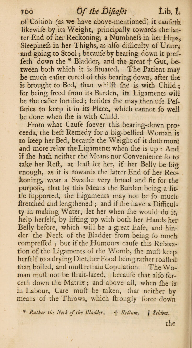 of Coitioft (as wc have above-mentioned) it caufeth likewife by its Weight, principally towards the lat¬ ter End of her Reckoning, a Numbnefs in her Hips* Sleepinefs in her Thighs, as alfo difficulty of Urine** and going to Stool; becaufe by bearing down it pref- feth down the * Bladder, and the great Gut, be¬ tween both which it is fituated. The Patient may be much eafier cured of this bearing down, after fhe is brought to Bed, than whilft ffie is with Child ; for being freed from its Burden, its Ligaments will be the eafier fortified; befides fhe may then ufe Pef- faries to keep it in its Place, which cannot fo well be done when ffie is with Child. From what Caufe foever this bearing-down pro¬ ceeds, the belt Remedy for a big-bellied Woman is to keep her Bed, becaufe the Weight of it doth more and more relax the Ligaments when ffie is up ; And if ffie hath neither the Means nor Convenience fo to take her Reft, at leaft let her, if her Belly be big enough, as it is towards the latter End of her Rec¬ koning, wear a Swathe very broad and fit for the purpofe, that by this Means the Burden being a lit¬ tle fupportcd, the Ligaments may not be fo much ftretched and lengthened ; and if fhe have a Difficul¬ ty in making Water, let her when fhe would do it* help herfelf, by lifting up with both her Hands her Belly before, which will be a great Lafe, and hin¬ der the Neck of the Bladder from being fo much compreffed ; but if the Humours caufe this Relaxa¬ tion of the Ligaments of the Womb, ffie muft keep herfelf to a drying Diet, her Food being rather roafted than boiled, and muft refrain Copulation. The Wo¬ man muft not be ftrait-laced, |j becaufe that alfo for- ceth down the Matrix; and above all, when ffie is in Labour, Care muft be taken, that neither by means of the Throws, which ftrongly force down * Rather the Neck of the Bladder. -f Reftum. jj Seldom.