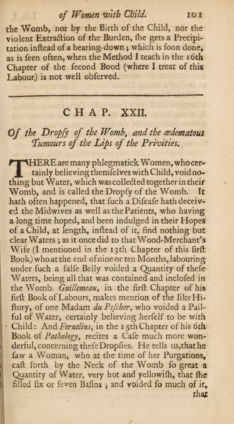 the Womb, nor by the Birth of the Child, nor the violent Extra&ion of the Burden, fhe gets a Precipi¬ tation inftead of a bearing-down; which is foon done* as is feen often, when the Method I teach in the 16th Chapter of the fecond Bood (where I treat of this Labour) is not well obferved. CHAP. XXII. Of the Dropfy of the Womb, and the cedematous ‘Tumours of the Lips of the Privities. HERE are many phlegmatick Women, whocer- tainly believing themfelves with Child, void no¬ thing but Water, which was colledted together in their Womb, and is called the Dropfy of the Womb. It hath often happened, that fuch a Difeafe hath deceiv¬ ed the Midwives as well as the Patients, who having a long time hoped, and been indulged in their Hopes of a Child, at length, inftead of it, find nothing but clear Waters ; as it once did to that Wood-Merchant’s Wife (I mentioned in the 13th Chapter of this firft Book)whoatthe end ofnineor ten Months,labouring under fuch a falfe Belly voided a Quantity of thefe Waters, being all that was contained and inclofed in the Womb. Guillemeau, in the firft Chapter of his firft Book of Labours, makes mention of the likeHi- ftory, of one Madam du Pefcher, who voided a Pail¬ ful of Water, certainly believing herfelf to be with Child: And Fernelius, in the 15th Chapter of his 6th Book of Pathology, recites a Cafe much more won¬ derful, concerning thefe Dropfies. He tells us,that he ! faw a Woman, who at the time of her Purgations, caft forth by the Neck of the Womb fo great a Quantity of Water, very hot and yellowifh, that fhe filled fix or feven Bafins ; and voided fo much of it. tha£