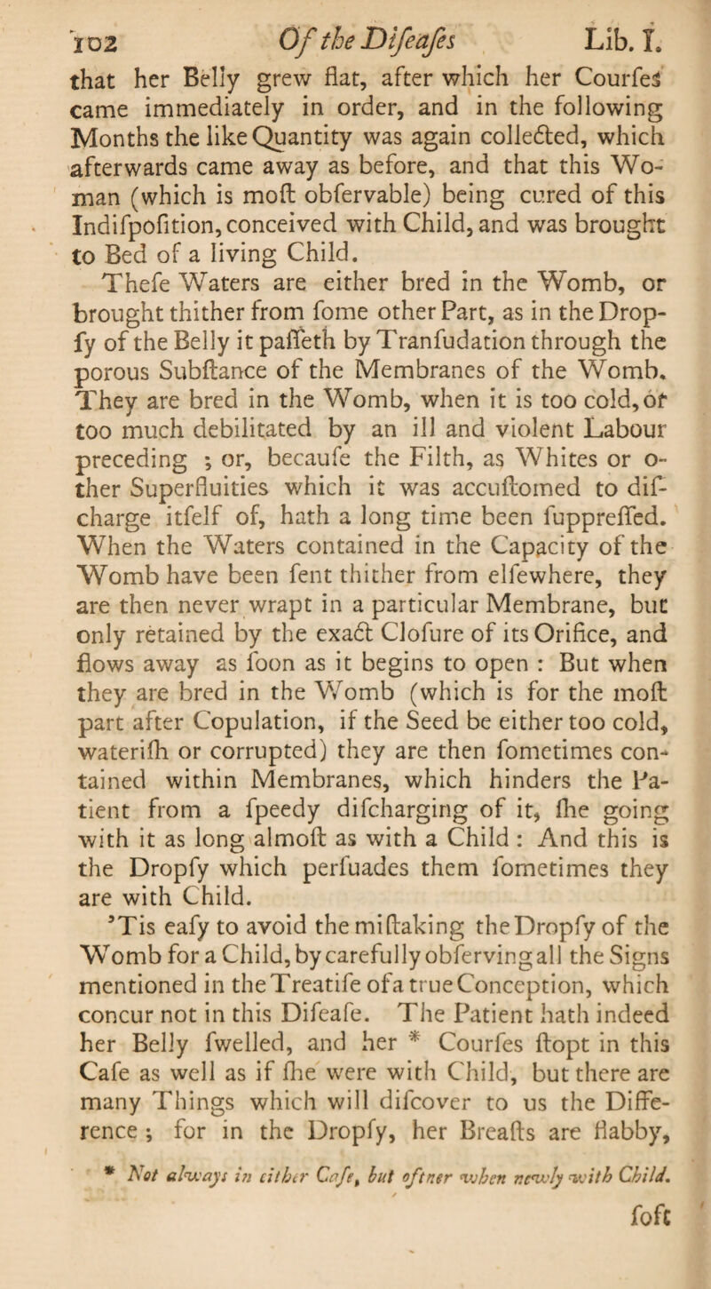 that her Belly grew fiat, after which her Courfes came immediately in order, and in the following Months the like Quantity was again colledted, which afterwards came away as before, and that this Wo¬ man (which is mod obfervable) being cured of this Indifpofition,conceived with Child, and was brought to Bed of a living Child. Thefe Waters are either bred in the Womb, or brought thither from fome other Part, as in the Drop- fy of the Belly it paffeth by Tranfudation through the porous Subdance of the Membranes of the Womb. They are bred in the Womb, when it is too cold,of too much debilitated by an ill and violent Labour preceding ; or, becaufe the Filth, as Whites or o- ther Superfluities which it was accuilomed to dis¬ charge itfelf of, hath a long time been fuppreflfed. When the Waters contained in the Capacity of the Womb have been fent thither from elfewhere, they are then never wrapt in a particular Membrane, but only retained by the exa6l Clofure of its Orifice, and flows away as foon as it begins to open : But when they are bred in the Womb (which is for the mod part after Copulation, if the Seed be either too cold, waterifh or corrupted) they are then fometimes con¬ tained within Membranes, which hinders the Pa¬ tient from a fpeedy difcharging of it, fine going with it as long almod as with a Child : And this is the Dropfy which perfuades them fometimes they are with Child. 3Tis eafy to avoid the midaking the Dropfy of the Womb for a Child,by carefully obfervingall the Signs mentioned in theTreatife ofa true Conception, which concur not in this Difcafe. The Patient hath indeed her Belly fwelled, and her * Courfes dopt in this Cafe as well as if fhe were with Child, but there are many Things which will difcover to us the Diffe¬ rence ; for in the Dropfy, her Breads are flabby, * Not always i7i either Cafe t but oftner when newly with Child. fofc