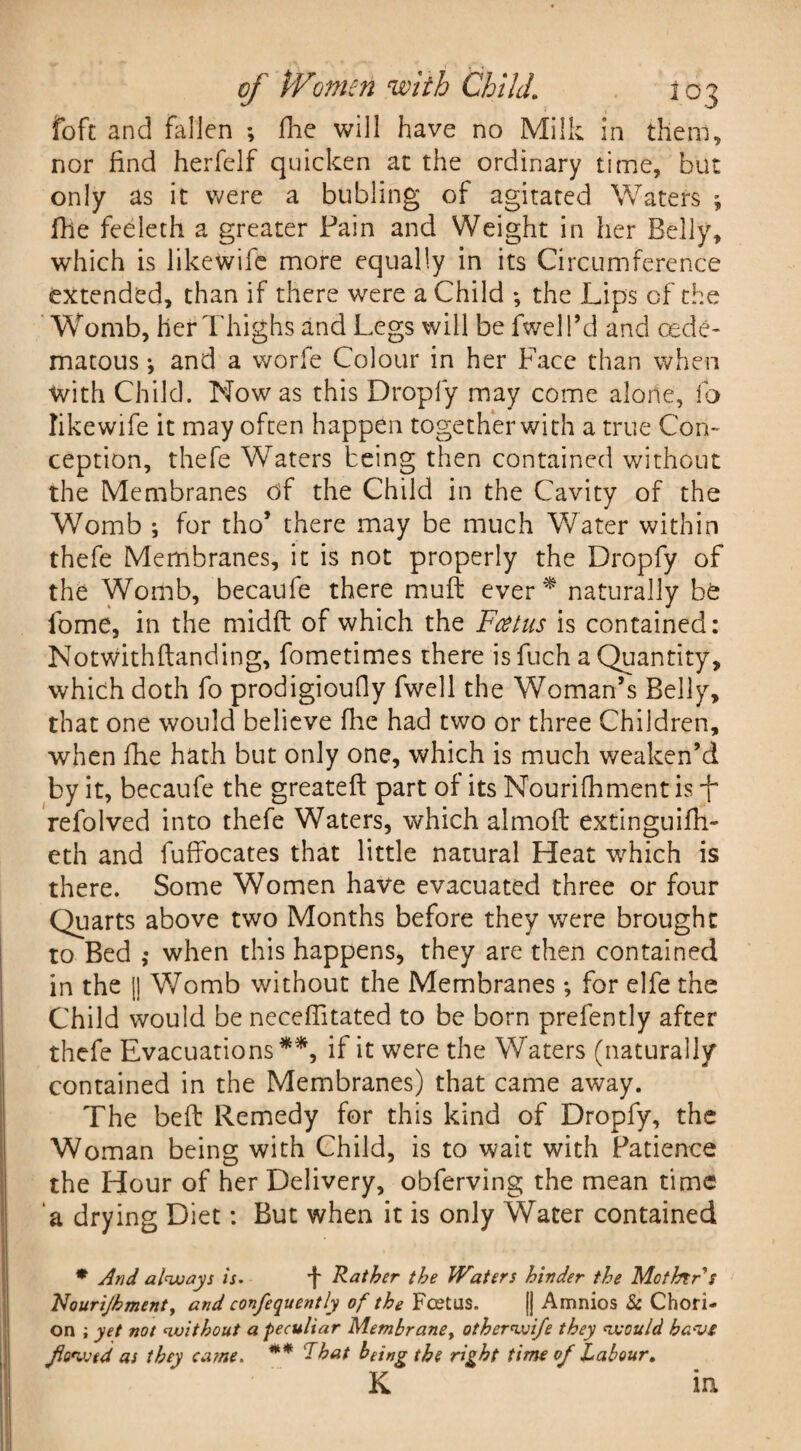 of tVonicn with ChildI03 foft and fallen *, fhe will have no Milk in them, nor find herfclf quicken at the ordinary time, but only as it were a bubling of agitated Waters ; fhe feeleth a greater Pain and Weight in her Belly, which is like wife more equally in its Circumference extended, than if there were a Child ; the Lips of the Wromb, her Thighs and Legs will be fwell’d and cede- matous •, and a worfe Colour in her Face than when with Child. Now as this Droply may come alone, fo like wife it may often happen together with a true Con¬ ception, thefe Waters being then contained without the Membranes of the Child in the Cavity of the Womb ; for tho’ there may be much Water within thefe Membranes, it is not properly the Dropfy of the Womb, becaufe there muff ever * naturally be fome, in the midft of which the Fcetus is contained: Notwithftanding, fometimes there is fuch a Quantity, which doth fo prodigioufiy fwell the Woman’s Belly, that one would believe fhe had two or three Children, when fhe hath but only one, which is much weaken’d by it, becaufe the greateft part of its Nourifhment is -f refolved into thefe Waters, which almoft extinguifh- eth and fuffocates that little natural Heat which is there. Some Women have evacuated three or four Quarts above two Months before they were brought to Bed ,• when this happens, they are then contained in the || Womb without the Membranes *, for elfe the Child would be neceffitated to be born prefently after thefe Evacuations **, if it were the Waters (naturally contained in the Membranes) that came away. The beft Remedy for this kind of Dropfy, the Woman being with Child, is to wait with Patience the Hour of her Delivery, obferving the mean time a drying Diet: But when it is only Water contained * And always is. f Rather the Waters hinder the Mothtrs Nourijhment, and confequently of the Fcetus. [] Amnios & Chori¬ on ; yet not without a peculiar Metnbrane> otherwife they would have flowed as they came. ** That being the right time of Labour.