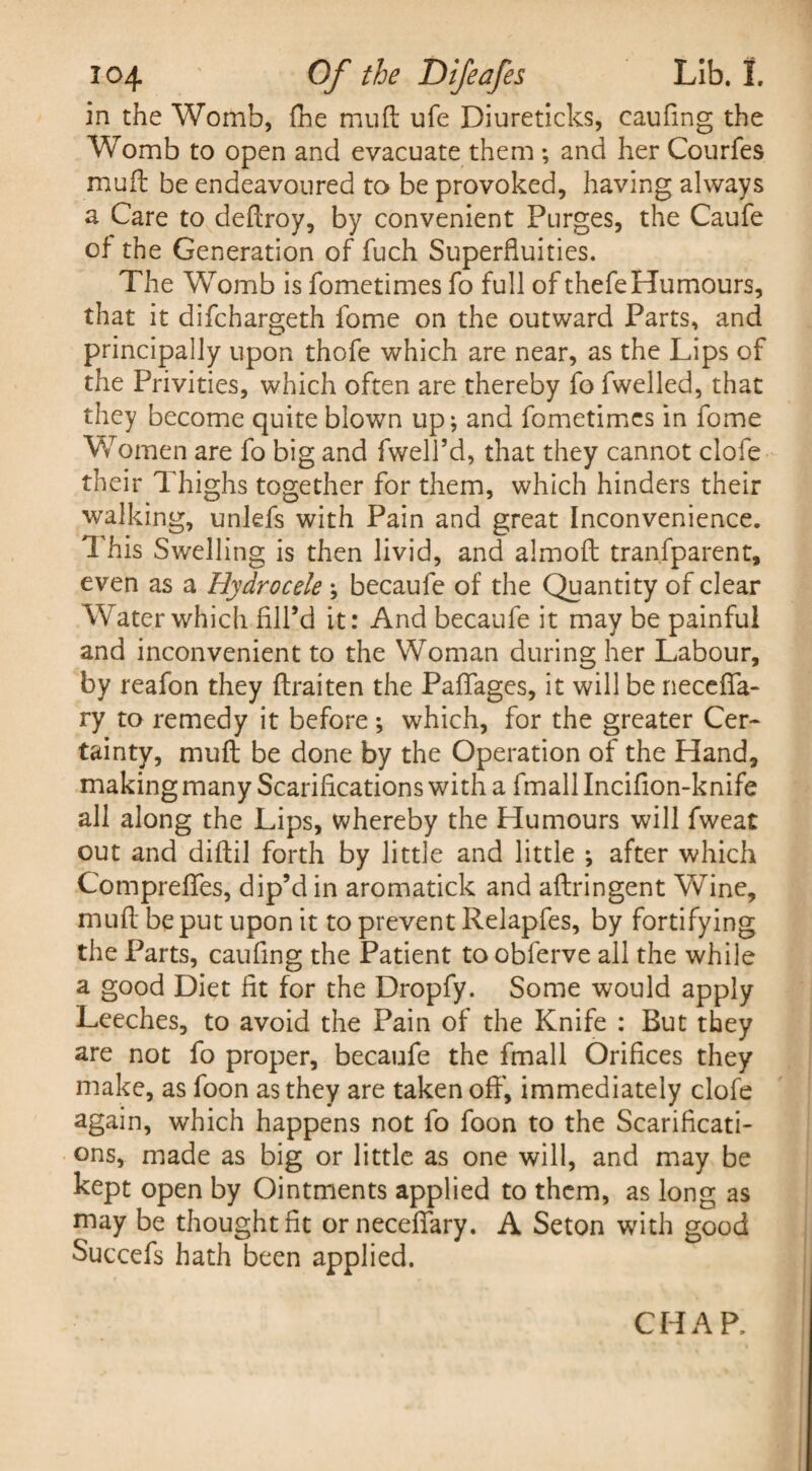 in the Womb, (he mud ufe Diureticks, caufmg the Womb to open and evacuate them ; and her Courfes mull be endeavoured to be provoked, having always a Care to deftroy, by convenient Purges, the Caufe of the Generation of fuch Superfluities. The Womb is fometimes fo full of thefeHumours, that it difchargeth fome on the outward Parts, and principally upon thofe which are near, as the Lips of the Privities, which often are thereby fo fwelled, that they become quite blown up; and fometimes in fome Women are fo big and fwell’d, that they cannot clofe their Thighs together for them, which hinders their walking, unlefs with Pain and great Inconvenience. This Swelling is then livid, and almoft transparent, even as a Hydrocele ; becaufe of the Quantity of clear Water which fill’d it: And becaufe it may be painful and inconvenient to the Woman during her Labour, by reafon they ftraiten the Pafiages, it will be neccfla- ry to remedy it before ; which, for the greater Cer¬ tainty, mull be done by the Operation of the Hand, makingmany Scarifications with a fmall Incifion-knife all along the Lips, whereby the Humours will Sweat out and diftil forth by little and little *, after which Compreflfes, dip’d in aromatick and aftringent Wine, niuft be put upon it to prevent Relapfes, by fortifying the Parts, caufing the Patient to obferve all the while a good Diet fit for the Dropfy. Some would apply Leeches, to avoid the Pain of the Knife : But they are not fo proper, becaufe the fmall Orifices they make, as foon as they are taken off’, immediately clofe again, which happens not fo foon to the Scarificati¬ ons, made as big or little as one will, and may be kept open by Ointments applied to them, as long as may be thought fit ornecefiary. A Seton with good Succefs hath been applied. CHAR