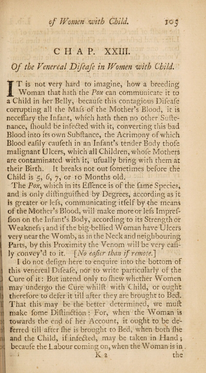 C H A P. XXIII. Of the Venereal Difeafe in Women with Child. IT is not very hard to imagine, how a breeding Woman that hath the Pox can communicate it to a Child in her Belly, becaufe this contagious Difeafe corrupting all the Mafs of the Mother’s Blood, it is neceffary the Infant, which hath then no other Sude¬ fiance, Ihould be infedled with it, converting this bad Blood into its own Subfiance, the Acrimony of which Blood eafily caufeth in an Infant’s tender Body thofe malignant Ulcers, which all Children, whofe Mothers are contaminated with it, ufually bring with them at their Birth. It breaks not out fometimes before the Child is 5, 6, 7, or 10 Months old. The Pox, which in its EfTence is of the fame Species* and is only diftinguifhed by Degrees, according as it is greater or lefs, communicating itfelf by-the means of the Mother’s Blood, will make more or lefs Impref- fion on the Infant’s Body, according to its Strength or Weaknefs •, and if the big-bellied Woman have Ulcers very near the Womb, as in the Neck and neighbouring Parts, by this Proximity the Venom will be very eafi- Ily convey’d to it. [No eafier than if remote.] I do not defign here to enquire into the bottom of this venereal Difeafe, nor to write particularly of the Cure of it: But intend only to fhew whether Women may undergo the Cure whilft with Child, or ought therefore to defer it till after they are brought to Bed. That this may be the better determined, we muft |S make fome Diftindlion : For, when the Woman is if towards the end of her Account, it ought to be de- llj ferred till after fhe is brought to Bed, when both hie iM and the Child, if infedled, may be taken in Hand; tli becaufe the Labour coming on, when the Woman is in „ \l * K 2 the /