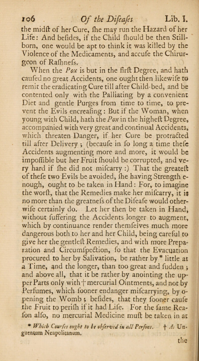 the midft of her Cure, flie may run the Hazard of her Life: And befides, if the Child fhould be then Still¬ born, one would be apt to think it was killed by the Violence of the Medicaments, and accufe the Chirur- geon of Rafhnefs. When the Pox is but in the firft Degree, and hath caufed no great Accidents, one ought then likewife to remit the eradicating Cure till after Child-bed, and be contented only with the Palliating by a convenient Diet and gentle Purges from time to time, to pre¬ vent the Evils encreafmg : But if the Woman, when young with Child, hath the Pox in the higheft Degree, accompanied with very great and continual Accidents, which threaten Danger, if her Cure be protradled till after Delivery *, (becaufe in fo long a time thefc Accidents augmenting more and more, it would be impofiible but her Fruit fhould be corrupted, and ve¬ ry hard if fhe did not mifcarry :) That the greateft of thefe two Evils be avoided, fhe having Strength e- nough, ought to be taken in Hand : For, to imagine the word, that the Remedies make her mifcarry, it is no more than the greatnefs of the Difeafe would other- wife certainly do. Let her then be taken in Hand, without fuffering the Accidents longer to augment, which by continuance render themfelves much more dangerous both to her and her Child, being careful to give her the gentleft Remedies, and with more Prepa¬ ration and Circumipe&ion, fo that the Evacuation procured to her by Salivation, be rather by * little at a Time, ^nd the longer, than too great and fudden * and above all, that it be rather by anointing the up¬ per Parts only with-f mercurial Ointments, and not by Perfumes, which fooner endanger mifcarrying, by o- pening the Womb ; befides, that they fooner caufe the Fruit to perifli if it had Life. For the fame Rea- fon alfo, no mercurial Medicine muft be taken in at * Which Courfes ought to he ohferucd in all Perfont. f As Un- guentum Neapolitanum.