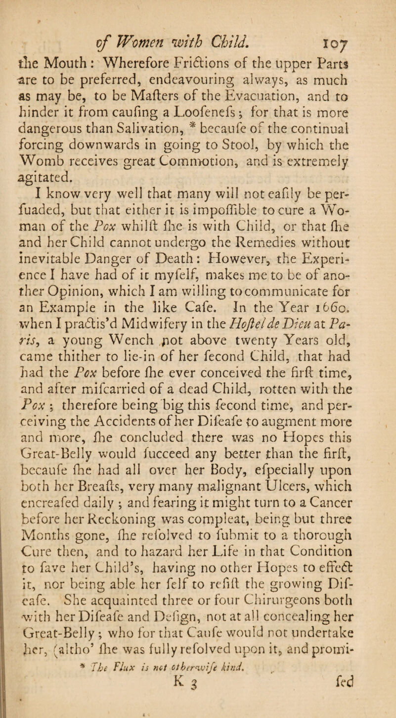the Mouth : Wherefore Frictions of the upper Parts ^ire to be preferred, endeavouring always, as much as may be, to be Matters of the Evacuation, and to hinder it from caufing a Loofenefs*, for that is more dangerous than Salivation, * becaufe of the continual forcing downwards in going to Stool, by which the Womb receives great Commotion, and is extremely agitated. I know very well that many will noteafily be per- fuaded, but that either it is impoffible to cure a Wo¬ man of the Pox whilft floe is with Child, or that Hie and her Child cannot undergo the Remedies without inevitable Danger of Death: However, the Experi¬ ence I have had of it myfelf, makes me to be of ano¬ ther Opinion, which I am willing to communicate for an Example in the like Cafe. In the Year 1660. when I practis’d Midwifery in the Hoftelde Dieu at Pa¬ ris., a young Wench not above twenty Years old, came thither to lie-in of her fecond Child, that had had the Pox before fhe ever conceived the firft time, and after mifcarried of a dead Child, rotten with the Pox ; therefore being big this fecond time, and per¬ ceiving the Accidents of her Difeafe to augment more and more, fhe concluded there was no Hopes this Great-Belly would fucceed any better than the firft, becaufe fhe had all over her Body, efpecially upon both her Breads, very many malignant Ulcers, which encreafed daily ; and fearing it might turn to a Cancer before her Reckoning wras compleat, being but three Months gone, fhe refolved to fubmit to a thorough Cure then, and to hazard her Life in that Condition to fave her Child’s, having no other Hopes to effect it, nor being able her felf to refill the growing Dif¬ eafe. She acquainted three or four Chirurgeons both with her Difeafe and Defign, not at all concealing her Great-Belly ; who for that Caufe would not undertake her, (altho* fhe was fully refolved upon it, and prorn'i- * The Flux is net otber^vife kind.