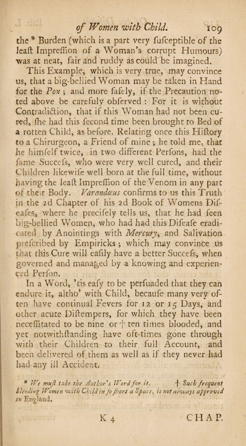 the * Burden (which is a part very fufceptible of the lead Imprefiion of a Woman’s corrupt Humours) was at neat, fair and ruddy as could be imagined. This Example, which is very true, may convince us, that a big-bellied Woman may be taken in Hand for the Pox ; and more faftly, if the Precaution no¬ ted above be carefuly obferved : For it is without Contradiction, that if this Woman had not been cu¬ red, flie had this fecond time been brought to Bed of a rotten Child, as before. Relating once this Hi dory to a Chirurgeon, a Friend of mine ; he told me, that he himfelf twice, in two different Perfons, had the fame Succefs, who were very well cured, and their Children Jikewife well born at the full time, without having the lead Imprefiion of the Venom in any part of their Body. Varandceus confirms to us this Truth in the 2d Chapter of his 2d Book of Womens Dif- eafes, where he precifely tells us, that he had fee 11 big-bellied Women, who had had thisDifeafe eradi¬ cated by Anointings with Mercury, and Salivation prefcribed by Empiricks; which may convince us that this Cure will eafily have a better Succefs, when governed and managed by a knowing and experien¬ ced Perfon. In a Word, ’tiseafy to be perfuaded that they can endure it, altho5 with Child, becaufe many very of¬ ten have continual Fevers for 12 or 15 Days, and other acute Didempers, for which they have been necelfitated to be nine or -f* ten times blooded, and yet notwithdanding have oft-times gone through with their Children to their full Account, and been delivered of them as well as if they never had had any ill Accident. * We mujl take the Author's Word for it, Such frequent Heeding Women with Child in jo floort a Space} is not always appro-ved in England. K 4 C H A P.