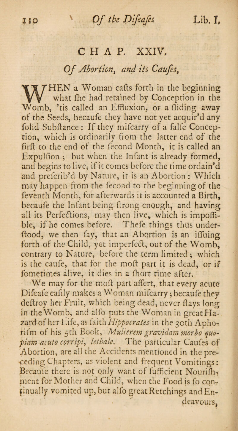 lio \ Of the Difeafes Lib. I CHAP. XXIV. Of Abortion, and its Caufes, HEN a Woman calls forth in the beginning what fhe had retained by Conception in the Womb, ’tis called an Effluxion, or a Hiding away of the Seeds, becaufe they have not yet acquir’d any folid Subdance : If they mifcarry of a falfe Concep¬ tion, which is ordinarily from the latter end of the firfl to the end of the lecond Month, it is called an Expulfion ; but when the Infant is already formed, and begins to live, if it comes before the time ordain’d and prefcrib’d by Nature, it is an Abortion : Which may happen from the fecond to the beginning of the feventh Month, for afterwards it is accounted a Birth, becaufe the Infant being flrong enough, and having all its Perfedlions, may then live, which is impoffl- ble, if he comes before. Thefe things thus under¬ flood, we then fay, that an Abortion is an iffluing forth of the Child, yet imperfedl, out of the Womb, contrary to Nature, before the term limited; which is the caufe, that for the mod part it is dead, or if fometimes alive, it dies in a fhort time after. We may for the mod part affert, that every acute Difeafe eafily makes a Woman mifcarry; becaufe they dedroy her Fruit, which being dead, never days long in the Womb, and alfo puts the Woman in great Ha¬ zard of her Life, as faith Hippocrates in the 30th Apho- rifm of his 5th Book, Mulierem gravidam morba quo- piam acuto CGrripi, kthale. The particular Caufes of Abortion, are all the Accidents mentioned in the pre¬ ceding Chapters, as violent and frequent Vomitings: Becaufe there is not only want of fufficient Nourifh- ment for Mother and Child, when the Food is fo con¬ tinually vomited up, but alfo great Retchings and En¬ deavours,