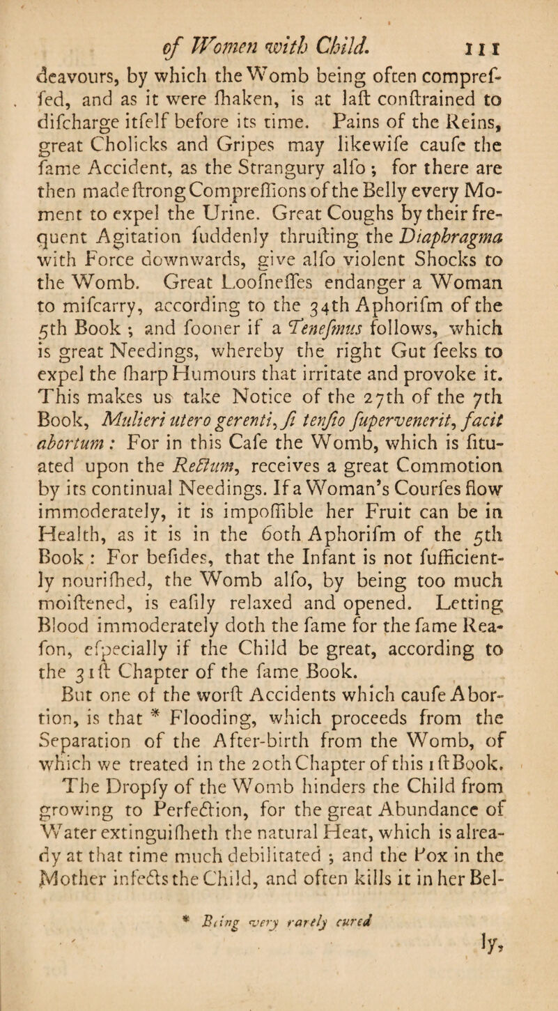 deavours, by which the Womb being often compref- fed, and as it were fhaken, is at laft conftrained to difcharge itfelf before its time. Pains of the Reins, great Cholicks and Gripes may likewife caufe the fame Accident, as the Strangury alfo *, for there are then madeftrongCompreflionsofthe Belly every Mo¬ ment to expel the Urine. Great Coughs by their fre¬ quent Agitation fuddenly thruiting thzDiaphragma with Force downwards, give alfo violent Shocks to the Womb. Great Loofneffes endanger a Woman to mifcarry, according to the 34th A*phorifm of the 5th Book ♦, and fooner if a 'Tenefmus follows, which is great Needings, whereby the right Gut feeks to expel the fharp Humours that irritate and provoke it. This makes us take Notice of the 27th of the 7th Book, Midieri utero gerenti, ft tenjio fupervenerit, facit abortum: For in this Cafe the Womb, which is fitu- ated upon the Re Hum, receives a great Commotion by its continual Needings. If a Woman’s Courfes flow immoderately, it is impoffible her Fruit can be in Health, as it is in the 60th Aphorifm of the 5th Book : For befides, that the Infant is not fufficient- ]y nourifhed, the Womb alfo, by being too much moiftened, is eafily relaxed and opened. Letting Blood immoderately doth the fame for the fame Rea- fon, efpecially if the Child be great, according to the 31 If Chapter of the fame Book. But one of the word Accidents which caufe Abor¬ tion, is that * Flooding, which proceeds from the Separation of the After-birth from the Womb, of which we treated in the 20th Chapter of this 1 ft Book. The Dropfy of the Womb hinders the Child from growing to Perfection, for the great Abundance of Water extinguifheth the natural Heat, which is alrea¬ dy at that time much debilitated ; and the Pox in the Mother infects the Child, and often kills it in her Bel-