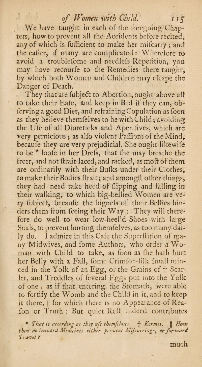 We have taught in each of the foregoing Chap-* ters, how to prevent all the Accidents before recited, any of which is fufficient to make her mifcarry ; and the eafier, if many are complicated : Wherefore to avoid a troublelome and needlefs Repetition, you may have recourfe to the Remedies there taught, by which both Women and Children may elcape the Danger of Death. They that are fubjedf to Abortion, ought above all to take their Eafe, and keep in Bed if they can, ob- fervinga good Diet, and refraining Copulation as foon as they believe themfelves to be with Child; avoiding the LJfe of all Diureticks and Aperitives, which are very pernicious ; as alfo violent Paffions of the Mind, becaufe they are very prejudicial. She ought likewife to be * loofe in her Drefs, that floe may breathe the freer, and not ftrait-laced, and racked, as mod of them are ordinarily with their Bulks under their Clothes, to make theirBodies ftrait; and amongft other things, they had need take heed of (lipping and falling in their walking, to which big-bellied Women are ve¬ ry fubjedt, becaufe the bignefs of their Bellies hin¬ ders them from feeing their Way : They will there¬ fore do well to wear low-heePd Shoes with large Soals, to prevent hurting themfelves, as too many dai¬ ly do. I admire in this Cafe the Superftition of ma¬ ny Midwives, and fome Authors, who order a Wo¬ man with Child to take, as foon as fhe hath hurt her Belly with a Fall, fome Crimfon-filk frnall min¬ ced in the Yolk of an Egg, or the Grains of -f- Scar¬ let, and Treddles of feveral Eggs put into the Yolk of one ; as if that entering the Stomach, were able to fortify the Womb and the Child in it, and to keep it there, |j for which there is no Appearance of Rea- fon or Truth : But quiet Reft indeed contributes * That is according as they ufe themfelves. p Kcrmes. |j How then do inward Medicines either prevent Mijcarriag/>i or forward rL ravel ? much